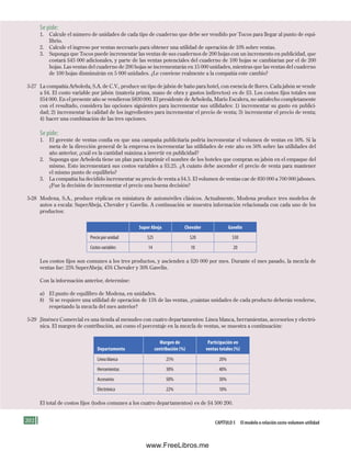 202 Capítulo 5 El modelo o relación costo-volumen-utilidad
Se pide:
1. Calcule el número de unidades de cada tipo de cuaderno que debe ser vendido por Tocos para llegar al punto de equi-
librio.
2. Calcule el ingreso por ventas necesario para obtener una utilidad de operación de 10% sobre ventas.
3. Suponga que Tocos puede incrementar las ventas de sus cuadernos de 200 hojas con un incremento en publicidad, que
costará $45 000 adicionales, y parte de las ventas potenciales del cuaderno de 100 hojas se cambiarían por el de 200
hojas. Las ventas del cuaderno de 200 hojas se incrementarán en 15 000 unidades, mientras que las ventas del cuaderno
de 100 hojas disminuirán en 5 000 unidades. ¿Le conviene realmente a la compañía este cambio?
5-27 La compañía Arboleda, S.A. de C.V., produce un tipo de jabón de baño para hotel, con esencia de flores. Cada jabón se vende
a $4. El costo variable por jabón (materia prima, mano de obra y gastos indirectos) es de $3. Los costos fijos totales son
$54 000. En el presente año se vendieron $830 000. El presidente de Arboleda, Mario Escalera, no satisfecho completamente
con el resultado, considera las opciones siguientes para incrementar sus utilidades: 1) incrementar su gasto en publici-
dad; 2) incrementar la calidad de los ingredientes para incrementar el precio de venta; 3) incrementar el precio de venta;
4) hacer una combinación de las tres opciones.
Se pide:
1. El gerente de ventas confía en que una campaña publicitaria podría incrementar el volumen de ventas en 50%. Si la
meta de la dirección general de la empresa es incrementar las utilidades de este año en 50% sobre las utilidades del
año anterior, ¿cuál es la cantidad máxima a invertir en publicidad?
2. Suponga que Arboleda tiene un plan para imprimir el nombre de los hoteles que compran su jabón en el empaque del
mismo. Esto incrementará sus costos variables a $3.25. ¿A cuánto debe ascender el precio de venta para mantener
el mismo punto de equilibrio?
3. La compañía ha decidido incrementar su precio de venta a $4.5. El volumen de ventas cae de 830 000 a 700 000 jabones.
¿Fue la decisión de incrementar el precio una buena decisión?
5-28 Modena, S.A., produce réplicas en miniatura de automóviles clásicos. Actualmente, Modena produce tres modelos de
autos a escala: SuperAbeja, Chevaler y Gavelin. A continuación se muestra información relacionada con cada uno de los
productos:
Super Abeja Chevaler Gavelin
Precio por unidad $25 $20 $30
Costos variables 14 10 20
Los costos fijos son comunes a los tres productos, y ascienden a $20 000 por mes. Durante el mes pasado, la mezcla de
ventas fue: 25% SuperAbeja; 45% Chevaler y 30% Gavelin.
Con la información anterior, determine:
a) El punto de equilibro de Modena, en unidades.
b) Si se requiere una utilidad de operación de 15% de las ventas, ¿cuántas unidades de cada producto deberán venderse,
respetando la mezcla del mes anterior?
5-29 Jiménez Comercial es una tienda al menudeo con cuatro departamentos: Línea blanca, herramientas, accesorios y electró-
nica. El margen de contribución, así como el porcentaje en la mezcla de ventas, se muestra a continuación:
Departamento
Margen de
contribución (%)
Participación en
ventas totales (%)
Línea blanca 25% 20%
Herramientas 30% 40%
Accesorios 50% 30%
Electrónica 22% 10%
El total de costos fijos (todos comunes a los cuatro departamentos) es de $4 500 200.
Formación (5)ok.indd 202 2/1/08 6:54:36 PM
www.FreeLibros.me
 