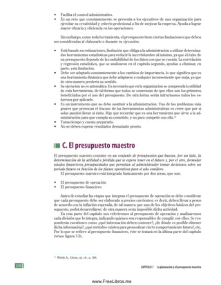 250 Capítulo 7 la planeación y el presupuesto maestro
• Facilita el control administrativo.
• Es un reto que constantemente se presenta a los ejecutivos de una organización para
ejercitar su creatividad y criterio profesional a fin de mejorar la empresa. Ayuda a lograr
mayor eficacia y eficiencia en las operaciones.
Sin embargo, como toda herramienta, el presupuesto tiene ciertas limitaciones que deben
ser consideradas al elaborarlo o durante su ejecución:
• Está basado en estimaciones, limitación que obliga a la administración a utilizar determina-
das herramientas estadísticas para reducir la incertidumbre al mínimo, ya que el éxito de
un presupuesto depende de la confiabilidad de los datos con que se cuenta. La correlación
y regresión estadística, que se analizaron en el capítulo segundo, ayudan a eliminar, en
parte, esta limitación.
• Debe ser adaptado constantemente a los cambios de importancia, lo que significa que es
una herramienta dinámica que debe adaptarse a cualquier inconveniente que surja, ya que
de otra manera perdería su sentido.
• Su ejecución no es automática. Es necesario que en la organización se comprenda la utilidad
de esta herramienta, de tal forma que todos se convenzan de que ellos son los primeros
beneficiados por el uso del presupuesto. De otra forma serán infructuosos todos los es-
fuerzos por aplicarlo.
• Es un instrumento que no debe sustituir a la administración. Uno de los problemas más
graves que provocan el fracaso de las herramientas administrativas es creer que por sí
solas pueden llevar al éxito. Hay que recordar que es una herramienta que sirve a la ad-
ministración para que cumpla su cometido, y no para competir con ella.13
• Toma tiempo y cuesta prepararlo.
• No se deben esperar resultados demasiado pronto.
C. El presupuesto maestro
El presupuesto maestro consiste en un conjunto de presupuestos que buscan, por un lado, la
determinación de la utilidad o pérdida que se espera tener en el futuro y, por el otro, formular
estados financieros presupuestados que permitan al administrador tomar decisiones sobre un
periodo futuro en función de los planes operativos para el año venidero.
El presupuesto maestro está integrado básicamente por dos áreas, que son:
• El presupuesto de operación
• El presupuesto financiero
Antes de estudiar las etapas que integran el presupuesto de operación se debe considerar
que cada presupuesto debe ser elaborado a precios corrientes; es decir, deben llevar a pesos
de acuerdo con la inflación esperada, de tal manera que uno de los objetivos básicos del pre-
supuesto, podrá desarrollarse; de otra manera sería imposible dicha actividad.
En esta parte del capítulo nos referiremos al presupuesto de operación y analizaremos
cada división que lo integra, indicando quiénes son responsables de cumplir con ellos. Se res-
ponderán cuestiones como: ¿qué información deben contener?, ¿de dónde es posible obtener
dicha información?, ¿qué métodos existen para pronosticar cierto comportamiento futuro?, etc.
Por lo que se refiere al presupuesto financiero, éste se tratará en la última parte del capítulo
(véase figura 7-3).
13
Welsh A., Glenn, op. cit., p. 386.
Formación (7)ok.indd 250 2/1/08 6:56:30 PM
www.FreeLibros.me
 