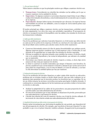 266 Capítulo 7 la planeación y el presupuesto maestro
1.¿Porquétenerefectivo?
Varios autores coinciden en que los principales motivos que obligan a mantener efectivo son:
• Transacciones Generalmente no coinciden las entradas con las salidas, por lo que se
requiere mantener cierta cantidad de efectivo.
• Imprevistos En algunas ocasiones se presentan situaciones imprevistas, lo que obliga a
realizar determinados desembolsos, como la indemnización de un ejecutivo que se separa
de la empresa.
• Especulación Siempre habrá ciertas circunstancias que ofrezcan a la empresa buenas
oportunidades de invertir sus utilidades, como la compra de cierta materia prima cuya
escasez es previsible.
El motivo principal que obliga a mantener efectivo son las transacciones, actividad central
de toda organización. Los otros dos casos son actividades esporádicas. El presupuesto de
efectivo se encarga de mostrar el desequilibrio entre las salidas y las entradas de efectivo por
las transacciones realizadas.
2.Saldoquedebemantenerse
Uno de los problemas que enfrenta el ejecutivo financiero es el del monto que debe invertir
en cada uno de los activos de la empresa; el efectivo no está fuera de esta regla y por ello se
han desarrollado varios modelos para calcular cuánto efectivo debe mantenerse:
• Conservar determinado número de días de gastos desembolsables que podrían ocurrir.
Algunas empresas pueden considerar que es vital mantener ocho o treinta días, lo cual
depende de la seguridad que se tenga sobre las entradas de efectivo esperadas.
• Efectuar un análisis de regresión tomando como variables las ventas y el efectivo, donde
éste es la variable dependiente y las ventas la independiente, que afectará a la cantidad
que se mantendrá.
• Determinar una relación adecuada de efectivo respecto a ventas, es decir, fijar cierto
número de días venta por mantener de efectivo.
• Lo ideal es construir un modelo matemático que integre el binomio costo beneficio. Es
preciso considerar lo que cuesta mantener el efectivo y además lo que cuesta carecer de él
para cubrir los compromisos, o sea el costo de faltante y el costo de sobrante, y con base
en ello determinar la cantidad óptima que hay que mantener.
3.Evaluacióndelmanejodeefectivo
Uno de los problemas del ejecutivo financiero es saber cuánto debe invertir en cada activo,
problema que no termina cuando se decide dónde invertir, sino que debe realizarse un se-
guimiento para garantizar que la inversión produce los beneficios que se esperaban. De no
ser así, deben tomarse las acciones correctivas necesarias para lograr el objetivo deseado. A
continuación se mencionan algunas de las herramientas que permiten evaluar si la inversión
en efectivo es adecuada.
• Analizar la antigüedad de los saldos de los proveedores: una gran proporción de saldos
vencidos indica una mala administración del efectivo.
• El costo de los préstamos que se han solicitado en situaciones de presión, provocados por
una mala planeación y mal manejo de efectivo.
• Calcular una relación del costo de mantener efectivo con el total de efectivo utilizado. El
incremento de esta relación señala una mala administración del efectivo.
4.Amplituddelperiodoquedebeincluirelpresupuestodeefectivo
Existen varias circunstancias que determinan la amplitud de este periodo, que dependerá del
uso del presupuesto de efectivo. Por ejemplo, ¿qué sucedería si fuera por trimestre? Lo más
probable es que si en el primer trimestre existiera sobrante, desaparecería la preocupación
Formación (7)ok.indd 266 2/1/08 6:56:41 PM
www.FreeLibros.me
 