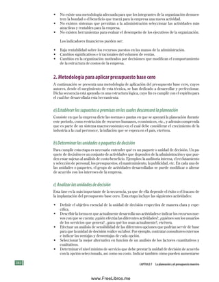 282 Capítulo 7 la planeación y el presupuesto maestro
• No existe una metodología adecuada para que los integrantes de la organización demues-
tren la bondad o el beneficio que traerá para la empresa una nueva actividad.
• No existen sistemas que permitan a la administración seleccionar las actividades más
atractivas y rentables para la empresa.
• No existen herramientas para evaluar el desempeño de los ejecutivos de la organización.
Los indicadores financieros pueden ser:
• Baja rentabilidad sobre los recursos puestos en las manos de la administración.
• Cambios significativos e irracionales del volumen de ventas.
• Cambios en la organización motivados por decisiones que modifican el comportamiento
de la estructura de costos de la empresa.
2. Metodología para aplicar presupuesto base cero
A continuación se presenta una metodología de aplicación del presupuesto base cero, cuyos
autores, desde el surgimiento de esta técnica, se han dedicado a desarrollar y perfeccionar.
Dicha secuencia está apoyada en una estructura lógica, cuyo fin es cumplir con el espíritu para
el cual fue desarrollada esta herramienta:
a)Establecerlossupuestosopremisasenlascualesdescansarálaplaneación
Consiste en que la empresa dicte las normas o pautas en que se apoyará la planeación durante
este periodo, como restricción de recursos humanos, económicos, etc., y además comprenda
que es parte de un sistema macroeconómico en el cual debe considerar el crecimiento de la
industria a la cual pertenece, la inflación que se espera en el país, etcétera.
b)Determinarlasunidadesopaquetesdedecisión
Para cumplir esta etapa es necesario entender qué es un paquete o unidad de decisión. Un pa-
quete de decisión es un conjunto de actividades que dependen de la administración y que pue-
den estar sujetas al análisis de costo-beneficio. Ejemplos: la auditoría interna, el reclutamiento
y selección de personal, los presupuestos, el mantenimiento, la publicidad, etc. En cada una de
las unidades o paquetes, el grupo de actividades desarrolladas se puede modificar o alterar
de acuerdo con los intereses de la empresa.
c)Analizarlasunidadesdedecisión
Esta fase es la más importante de la secuencia, ya que de ella depende el éxito o el fracaso de
la implantación del presupuesto base cero. Esta etapa incluye las siguientes actividades:
• Definir el objetivo esencial de la unidad de decisión respectiva de manera clara y espe-
cífica.
• Describir la forma en que actualmente desarrolla sus actividades e indicar los recursos nue-
vos con que se cuenta: ¿quién efectúa las diferentes actividades?, ¿quiénes son los usuarios
de los servicios que genera?, ¿para qué los usan actualmente?, etcétera.
• Efectuar un análisis de sensibilidad de las diferentes opciones que podrían servir de base
para que la unidad de decisión realice su labor. Por ejemplo, contratar consultores externos
e indicar las ventajas y desventajas de cada opción.
• Seleccionar la mejor alternativa en función de un análisis de los factores cuantitativos y
cualitativos.
• Determinar el nivel mínimo de servicio que debe prestar la unidad de decisión de acuerdo
con la opción seleccionada, así como su costo. Indicar también cómo pueden aumentarse
Formación (7)ok.indd 282 2/1/08 6:56:51 PM
www.FreeLibros.me
 