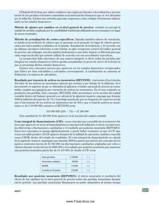 289
El Boletín B-10 tiene por objeto establecer las reglas pertinentes a la evaluación y presen-
tación de las partidas relevantes contenidas en la información financiera que se ven afectadas
por la inflación. Existen dos métodos para dar respuesta a cómo reflejar el fenómeno inflacio-
nario en los estados financieros:
Método de ajustes por cambios en el nivel general de precios: consiste en corregir la
unidad de medida empleada por la contabilidad tradicional utilizando pesos constantes en lugar
de pesos nominales.
Método de actualización de costos específicos: llamado también valores de reposición,
se funda en la medición de valores que se generan en el presente en lugar de valores provo-
cados por intercambios realizados en el pasado. Actualmente la tendencia, y de acuerdo con
las últimas circulares referentes a este boletín, se pide reexpresar a través del índice general
de precios; sin embargo, nuestra opinión profesional es que debe dejarse en libertad para que
cada empresa decida qué método utilizar de acuerdo con sus necesidades específicas.
La reexpresión debe efectuarse de una manera integral; es decir, todas las partidas que
integran los estados financieros deben quedar actualizadas en pesos de cierre de la fecha en
que se presentan dichos estados financieros.
Existen tres conceptos nuevos que aparecen en los estados financieros reexpresados
que deben ser bien entendidos y calculados correctamente. A continuación se comenta su
definición y la manera de calcularlos.
Resultado por tenencia de activos no monetarios (RETANM): representa el incremento
del valor de los activos no monetarios (duros) por encima o por debajo de la inflación. Si el
incremento es superior al que se obtendría al aplicarse el índice nacional de precios al consu-
midor, surgirá una ganancia por retención de activos no monetarios. En el caso contrario se
producirá una pérdida. Este concepto, RETANM, debe presentarse en la sección del capital
contable dentro del balance general y se calcula de la siguiente manera: suponga que durante
2008 la inflación del país fue de 7% y el peritaje practicado por un despacho de expertos arroja
que el incremento de los activos no monetarios fue de 20% y que el total de activos no mone-
tarios es de $ 10 000 000, entonces el RETANM sería:
$10 000 000 (20% 2 7%) 5 $1 300 000
Esta cantidad de $1 300 000 debe aparecer en la sección del capital contable.
Costo integral de financiamiento (CIF): es un concepto que consolida los tres factores bá-
sicos que aparecen en torno al financiamiento en una época de inflación; es decir, los intereses,
las diferencias o fluctuaciones cambiarias y el resultado por posición monetaria (REPOMO).
Estos tres conceptos se suman algebraicamente y puede haber ocasiones en que el CIF apa-
rezca con saldo positivo. El CIF aparece después de la utilidad de operación, también conocida
como UAFIR, dentro del estado de resultados. El costo integral de financiamiento se calcula
de la siguiente manera: supóngase que durante 2008 los gastos por interés por concepto de los
pasivos existentes fueron de $1 950 000; las fluctuaciones cambiarias originadas por cobro a
clientes durante el año fueron de $690 000 y el resultado por posición monetaria por mantener
una posición monetaria pasiva fue de $1 410 000, de donde el CIF sería:
Gastos por interés $1950000 (2)
Fluctuaciones cambiarias 690000 (1)
REPOMO 1410000 (1)
Se tendría un CIF positivo $150000 (1)
Resultado por posición monetaria (REPOMO): el efecto monetario es producto del
efecto de los cambios en el nivel general de precios sobre las partidas monetarias durante
cierto periodo. Las partidas monetarias disminuyen su poder adquisitivo al mismo tiempo
aNEXo 7
Formación (7)ok.indd 289 2/1/08 6:57:02 PM
www.FreeLibros.me
 