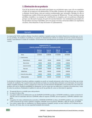 340 Capítulo 8 El papel de la información administrativa en la toma de decisiones a corto plazo
3. Eliminación de un producto
Una de las técnicas más adecuadas para lograr un crecimiento sano y que a la vez maximice
el valor de la empresa es la desinversión. Es increíble el número de empresas que se resisten
a eliminar ciertas líneas, más por motivos sentimentales que racionales. Ejemplo de ello es
la opinión que emitió el director general de un grupo de Monterrey: “Sé que esta línea arroja
pérdidas contables y su margen de contribución es negativo, pero no podemos eliminarla
porque con ella nació el grupo. Es parte de nuestra historia”. Los sentimientos personales de
los ejecutivos son muy respetables, pero ese grupo crecería y sería más sólido si se suprimiera
esa línea. Esta situación es muy frecuente en Latinoamérica.
La empresa Ku Va Ki considera eliminar el producto maletines repujados porque los estados financieros muestran que se ven-
de con pérdidas. Al estudiarse el problema, el consejo de administración solicitó al contralor general los estados financieros
anuales, especialmente el estado de resultados. El documento fue inmediatamente presentado por el contralor en la reunión de
consejo.
Compañía Ku Va Ki, S.A.
Estado de resultados del 1 de enero al 31 de diciembre de 2009
Maletines
repujados
Sacos de
gamuza
Sillas de
vaqueta Total
Ventas $2000000 $3000000 $15500000 $20500000
(2) Costo de ventas:
Material directo 400000 300000 4000000 4700000
Mano de obra 500000 400000 2500000 3400000
Gastos ind. de fab. 500000 400000 2500000 3400000
Total costo 1400000 1100000 9000000 11500000
Utilidad bruta 600000 1900000 6500000 9000000
(2) Gastos de venta y admón. 1200000 1400000 4300000 6900000
Utilidad (pérdida) ($600000) $500000 $2200000 $2100000
La decisión de eliminar el producto maletines repujados no puede ser tomada únicamente sobre la base de los datos que arroja
el estado de resultados. No se puede tomar una decisión acertada si se mezclan datos relevantes con irrelevantes. Es necesario
utilizar el análisis marginal, es decir, comparar los costos que son directamente identificables con la producción y las ventas del
producto del cual se estudia la posibilidad de eliminación, con los costos que son indirectos y comunes a la producción y venta
de todos los productos. Realizando el análisis de cada una de las partidas de costos se determinó lo siguiente:
a) El material directo es variable para cada producto.
b) La mano de obra es fija.
c) Los gastos indirectos de fabricación son de $3400000 ($1050000 son fijos y $2350000 variables) y varían en función de
50% del costo de materiales directos: $2000000, sillas de vaqueta; $150000, sacos de gamuza, y $200000, maletines repu-
jados.
d) Los gastos de venta y administración ascienden a $6900000 ($2800000 son fijos y $4100000 variables), que corresponden
a 20% en función de las ventas: maletines repujados, $400000; sacos de gamuza, $600000, y sillas de vaqueta, $3100000.
e) Los costos y gastos fijos no cambiarán si se elimina maletines repujados, porque no tiene relación con el volumen de pro-
ducción o de venta, sino con una capacidad instalada determinada.
Ejemplo
Formación (8)ok.indd 340 2/1/08 6:57:57 PM
www.FreeLibros.me
 