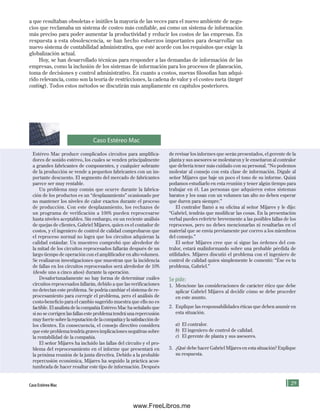 a que resultaban obsoletas e inútiles la mayoría de las veces para el nuevo ambiente de nego-
cios que reclamaba un sistema de costeo más confiable, así como un sistema de información
más preciso para poder aumentar la productividad y reducir los costos de las empresas. En
respuesta a esta obsolescencia, se han hecho esfuerzos importantes para desarrollar un
nuevo sistema de contabilidad administrativa, que esté acorde con los requisitos que exige la
globalización actual.
Hoy, se han desarrollado técnicas para responder a las demandas de información de las
empresas, como la inclusión de los sistemas de información para los procesos de planeación,
toma de decisiones y control administrativo. En cuanto a costos, nuevas filosofías han adqui-
rido relevancia, como son la teoría de restricciones, la cadena de valor y el costeo meta (target
costing). Todos estos métodos se discutirán más ampliamente en capítulos posteriores.
Caso Estéreo Mac
Estéreo Mac produce complicados circuitos para amplifica-
dores de sonido estéreo, los cuales se venden principalmente
a grandes fabricantes de componentes, y cualquier sobrante
de la producción se vende a pequeños fabricantes con un im-
portante descuento. El segmento del mercado de fabricantes
parece ser muy rentable.
Un problema muy común que ocurre durante la fabrica-
ción de los productos es un “desplazamiento” ocasionado por
no mantener los niveles de calor exactos durante el proceso
de producción. Con este desplazamiento, los rechazos de
un programa de verificación a 100% pueden reprocesarse
hasta niveles aceptables. Sin embargo, en un reciente análisis
de quejas de clientes, Gabriel Mijares, quien es el contador de
costos, y el ingeniero de control de calidad comprobaron que
el reproceso normal no logra que los circuitos adquieran la
calidad estándar. Un muestreo comprobó que alrededor de
la mitad de los circuitos reprocesados fallarán después de un
largo tiempo de operación con el amplificador en alto volumen.
Se realizaron investigaciones que muestran que la incidencia
de fallas en los circuitos reprocesados será alrededor de 10%
(desde uno a cinco años) durante la operación.
Desafortunadamente no hay forma de determinar cuáles
circuitos reprocesados fallarán, debido a que las verificaciones
no detectan este problema. Se podría cambiar el sistema de re-
procesamiento para corregir el problema, pero el análisis de
costo-beneficio para el cambio sugerido muestra que ello no es
factible. El analista de la compañía Estéreo Mac ha señalado que
si no se corrigen las fallas este problema tendrá una repercusión
muy fuerte sobre la reputación de la compañía y la satisfacción de
los clientes. En consecuencia, el consejo directivo considera
que este problema tendría graves implicaciones negativas sobre
la rentabilidad de la compañía.
El señor Mijares ha incluido las fallas del circuito y el pro-
blema del reprocesamiento en el informe que presentará en
la próxima reunión de la junta directiva. Debido a la probable
repercusión económica, Mijares ha seguido la práctica acos-
tumbrada de hacer resaltar este tipo de información. Después
de revisar los informes que serán presentados, el gerente de la
planta y sus asesores se molestaron y le enseñaron al contralor
que debería tener más cuidado con su personal. “No podemos
molestar al consejo con esta clase de información. Dígale al
señor Mijares que baje un poco el tono de su informe. Quizá
podamos estudiarlo en esta reunión y tener algún tiempo para
trabajar en él. Las personas que adquieren estos sistemas
baratos y los usan con un volumen tan alto no deben esperar
que duren para siempre.”
El contralor llamó a su oficina al señor Mijares y le dijo:
“Gabriel, tendrás que modificar las cosas. En la presentación
verbal puedes referirte brevemente a las posibles fallas de los
reprocesos, pero no debes mencionarlas ni resaltarlas en el
material que se envía previamente por correo a los miembros
del consejo.”
El señor Mijares cree que si sigue las órdenes del con-
tralor, estará malinformando sobre una probable pérdida de
utilidades. Mijares discutió el problema con el ingeniero de
control de calidad quien simplemente le comentó: “Ése es tu
problema, Gabriel.”
Se pide:
1. Mencione las consideraciones de carácter ético que debe
aplicar Gabriel Mijares al decidir cómo se debe proceder
en este asunto.
2. Explique las responsabilidades éticas que deben asumir en
esta situación.
a) El contralor.
b) El ingeniero de control de calidad.
c) El gerente de planta y sus asesores.
3. ¿Qué debe hacer Gabriel Mijares en esta situación? Explique
su respuesta.
Caso Estéreo Mac
Formación (1)ok.indd 29 2/1/08 6:50:17 PM
www.FreeLibros.me
 