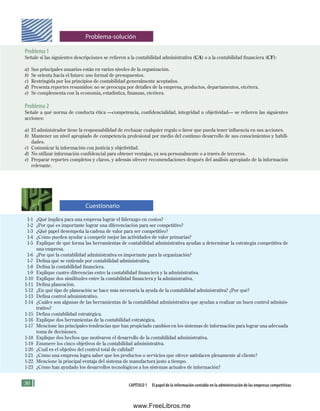 0 CAPÍTULO 1 El papel de la información contable en la administración de las empresas competitivas
Problema 1
Señale si las siguientes descripciones se refieren a la contabilidad administrativa (CA) o a la contabilidad financiera (CF):
a) Sus principales usuarios están en varios niveles de la organización.
b) Se orienta hacia el futuro: uso formal de presupuestos.
c) Restringida por los principios de contabilidad generalmente aceptados.
d) Presenta reportes resumidos: no se preocupa por detalles de la empresa, productos, departamentos, etcétera.
e) Se complementa con la economía, estadística, finanzas, etcétera.
Problema 2
Señale a qué norma de conducta ética —competencia, confidencialidad, integridad u objetividad— se refieren las siguientes
acciones:
a) El administrador tiene la responsabilidad de rechazar cualquier regalo o favor que pueda tener influencia en sus acciones.
b) Mantener un nivel apropiado de competencia profesional por medio del continuo desarrollo de sus conocimientos y habili-
dades.
c) Comunicar la información con justicia y objetividad.
d) No utilizar información confidencial para obtener ventajas, ya sea personalmente o a través de terceros.
e) Preparar reportes completos y claros, y además ofrecer recomendaciones después del análisis apropiado de la información
relevante.
1-1 ¿Qué implica para una empresa lograr el liderazgo en costos?
1-2 ¿Por qué es importante lograr una diferenciación para ser competitivo?
1-3 ¿Qué papel desempeña la cadena de valor para ser competitivo?
1-4 ¿Cómo pueden ayudar a competir mejor las actividades de valor primarias?
1-5 Explique de qué forma las herramientas de contabilidad administrativa ayudan a determinar la estrategia competitiva de
una empresa.
1-6 ¿Por qué la contabilidad administrativa es importante para la organización?
1-7 Defina qué se entiende por contabilidad administrativa.
1-8 Defina la contabilidad financiera.
1-9 Explique cuatro diferencias entre la contabilidad financiera y la administrativa.
1-10 Explique dos similitudes entre la contabilidad financiera y la administrativa.
1-11 Defina planeación.
1-12 ¿En qué tipo de planeación se hace más necesaria la ayuda de la contabilidad administrativa? ¿Por qué?
1-13 Defina control administrativo.
1-14 ¿Cuáles son algunas de las herramientas de la contabilidad administrativa que ayudan a realizar un buen control adminis-
trativo?
1-15 Defina contabilidad estratégica.
1-16 Explique dos herramientas de la contabilidad estratégica.
1-17 Mencione las principales tendencias que han propiciado cambios en los sistemas de información para lograr una adecuada
toma de decisiones.
1-18 Explique dos hechos que motivaron el desarrollo de la contabilidad administrativa.
1-19 Enumere los cinco objetivos de la contabilidad administrativa.
1-20 ¿Cuál es el objetivo del control total de calidad?
1-21 ¿Cómo una empresa logra saber que los productos o servicios que ofrece satisfacen plenamente al cliente?
1-22 Mencione la principal ventaja del sistema de manufactura justo a tiempo.
1-23 ¿Cómo han ayudado los desarrollos tecnológicos a los sistemas actuales de información?
Problema-solución
Cuestionario
Formación (1)ok.indd 30 2/1/08 6:50:17 PM
www.FreeLibros.me
 