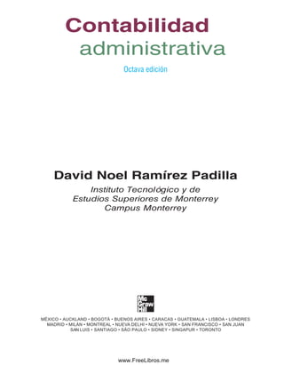 Contenido
Octava edición
David Noel Ramírez Padilla
Instituto Tecnológico y de
Estudios Superiores de Monterrey
Campus Monterrey
MÉXICO • AUCKLAND • BOGOTÁ • BUENOS AIRES • CARACAS • GUATEMALA • LISBOA • LONDRES
MADRID • MILÁN • MONTREAL • NUEVA DELHI • NUEVA YORK • SAN FRANCISCO • SAN JUAN
SAN LUIS • SANTIAGO • SÃO PAULO • SIDNEY • SINGAPUR • TORONTO
Contabilidad
administrativa
Preliminares.indd 3 2/6/08 10:03:11 AM
www.FreeLibros.me
 