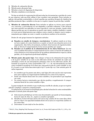 47
2
Welsh A., Glenn, Budgeting Profit Planning and Control, 4a. ed., Prentice-Hall, Englewood Cliffs, N. J., 1976, p. 318.
1. Métodos de estimación directa.
2. Método punto alto-punto bajo.
3. Métodos a través de diagramas de dispersión.
4. Métodos estadísticos (correlación).
No hay un método de segmentación útil para todas las circunstancias o partidas de costos
de una empresa; cada una debe utilizar el que considere más apropiado. Estos métodos se
aplican a las partidas semivariables, es decir, aquellas que quedaron después de clasificar las
partidas puramente fijas o variables en las que se requiere separar la porción fija y variable.
1. Métodos de estimación directa: Estos métodos se aplican en ciertos casos específi-
cos, concretos, y generalmente no son adaptables a partidas ordinarias.2
Cabe destacar
que estos métodos son aplicables en casos específicos, como por ejemplo, cuando existe
alguna partida que por su naturaleza no puede estar sujeta a análisis estadístico; cuando
se crean nuevos departamentos que originen costos; cuando se adquiere nuevo equipo o
maquinaria que origine un costo; o cuando se producen cambios en los métodos.
Dentro de este grupo tenemos los siguientes métodos:
a) Basados en estudio de tiempos y movimientos: Se aplican cuando no se tiene
un buen registro de costos históricos o cuando se trata de una situación nueva en la
organización. Ante dicha circunstancia, mediante observaciones de ingeniería indus-
trial, se detecta el comportamiento de las nuevas partidas que surgen.
b) Basados en el análisis de la administración de los datos históricos: En este
caso el analista determina el comportamiento de los costos en función del análisis de
costos históricos; de la interpretación de las políticas administrativas respecto a dicha
partida; y de la experiencia profesional subjetiva.
2. Método punto alto-punto bajo: Este enfoque se basa en la estimación de la parte fija
y de la parte variable de un costo en dos diferentes niveles de actividad, las cuales son
calculadas a través de una interpolación aritmética entre los dos diferentes niveles. Re-
tomando la ecuación de costos semivariables CSV 5 a 1 bx, esta interpolación nos dará
como resultado la pendiente de la línea que representa la tasa de costos variable (o sea,
b) y la parte en que dicha línea intercepta el eje Y (costo fijo o a). Este método parte de
varios supuestos:
• Se considera que los puntos más altos y más bajos del costo son los más representa-
tivos para explicar el comportamiento habitual de los costos de la empresa.
• Existe una relación lineal entre los costos variables y los generadores que impulsan
ese costo.
• No existen factores estacionales que afecten positiva o negativamente el compor-
tamiento lineal de los costos variables o fijos.
La gran ventaja de este método es que resulta muy sencillo de calcular, ya que no requiere
cálculos complejos o paquetes computacionales.
A continuación se presenta la metodología para calcular la función de costos semivariables
utilizando el método punto alto-punto bajo:
a) Seleccionar la actividad que servirá como denominador, que puede ser horas-máquina,
horas de mano de obra, etc., según se considere apropiado.
b) Identificar el nivel relevante dentro del cual no hay cambios de los costos fijos; dicho
nivel se refiere a la capacidad instalada dentro de la cual no se requerirán cambios en
los costos fijos.
c) Determinar el costo total en los dos niveles.
D. Métodos para segmentar los costos semivariables
Formación (2)ok.indd 47 2/1/08 6:51:26 PM
www.FreeLibros.me
 