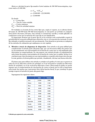49
Ahora se calculará la parte fija usando el nivel máximo de 300 000 horas-máquina, cuyo
costo total es $1 600 000.
a C b X
a
a
máx máx
= −
= −
=
( )
$ ( )( )
$
1600000 2 300000
10000
000
En donde:
a 5 Costos fijos
b 5 Tasa de costos variable
Cmáx
5 Costos máximos
Xmáx
5 Nivel de actividad máximo
El resultado es el monto de los costos fijos que, según se supone, no se alteran dentro
del tramo de 100 000 hasta 300 000 horas-máquina, lo cual puede ser probado en cualquier
nivel dentro del tramo relevante. Este método es sumamente sencillo y resulta aplicable en
condiciones en las que la variación del costo fijo no sea significativa.
Es importante destacar que la parte fija (a) en la ecuación costo semivariable respeta la
periodicidad de la muestra utilizada para obtenerla, esto es, si la muestra fue mensual, el costo
fijo estimado es también mensual y así sucesivamente. Esta situación se presenta en cualquiera
de los métodos de estimación que analizamos en este capítulo.
3. Métodos a través de diagramas de dispersión: Este método es de gran utilidad para
complementar el método punto alto-punto bajo, que con frecuencia utiliza dos puntos que
no necesariamente son representativos de la función de costos que se está analizando para
determinar su comportamiento. De esta manera, este método permite a la administración
seleccionar dos puntos representativos de la función de costos que se analiza. Incluso si se
concluyera que estos dos puntos no son representativos, se pueden seleccionar otros dos que
lo sean, gracias a la forma gráfica que permite, visualmente, efectuar una buena selección.
El primer paso para utilizar este método es señalar en la gráfica el costo que se genera en
cada uno de los diferentes niveles de actividad; en el eje horizontal se señalan los diferentes
niveles de actividad y en el eje vertical los diferentes costos. Observando la gráfica se puede
suponer que el comportamiento de esta función de costos es lineal, por lo cual es importante
seleccionar dos puntos que representen bien dicha función lineal, lo que constituye la gran
ventaja respecto al método de punto alto-punto bajo.
Supongamos los siguientes datos:
Costo Facturas
Enero $ 40000 10000
Febrero 50000 12500
Marzo 50000 17500
Abril 60000 20000
Mayo 150000 50000
Junio 90000 30000
Julio 80000 25000
Agosto 100000 40000
Septiembre 130000 47500
Octubre 120000 42500
Noviembre 90000 30000
Diciembre 60000 20000
D. Métodos para segmentar los costos semivariables
Formación (2)ok.indd 49 2/1/08 6:51:28 PM
www.FreeLibros.me
 