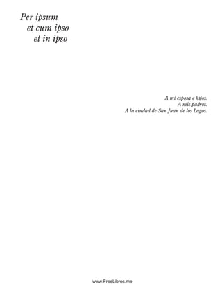 Per ipsum
et cum ipso
et in ipso
A mi esposa e hijos.
A mis padres.
A la ciudad de San Juan de los Lagos.
Preliminares.indd 5 2/6/08 10:03:14 AM
www.FreeLibros.me
 