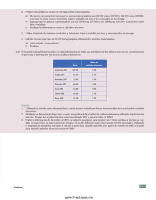 63
2. Prepare una gráfica de costos de energía contra horas-máquina.
a) El experto en costos determinó que los puntos representativos son (22 000 horas, $27 600) y (24 000 horas, $28600).
Con base en estos puntos, determine la parte variable por hora y los costos fijos de la energía.
b) Suponga que los puntos representativos son (22 000 horas, $27 600) y (25 000 horas, $29 350). Calcule los costos
fijos y variables.
c) Explique la diferencia en costos al calcular cada nivel.
3. Utilice el método de mínimos cuadrados y determine la parte variable por hora y los costos fijos de energía.
4. Calcule el costo esperado de 23 000 horas-máquina utilizando los métodos mencionados.
a) ¿Qué método recomendaría?
b) Explique.
2-25 El hospital regional Montemorelos recopiló información de todas sus actividades de los últimos siete meses. A continuación
se presenta la información del área de cuidados intensivos:
Costo
Horas de
cuidados intensivos
Septiembre 2007 $69 500 1 700
Octubre 2007 64 250 1 550
Noviembre 2007 52 000 1 200
Diciembre 2007 66 000 1 600
Enero 2008 83 000 1 800
Febrero 2008 66 500 1 330
Marzo 2008 79 500 1 700
Se pide:
1. Utilizando el método punto alto-punto bajo, calcule la parte variable por hora y los costos fijos de la actividad de cuidados
intensivos.
2. Mediante un diagrama de dispersión, prepare una gráfica de la actividad de cuidados intensivos utilizando la información
anterior. (Separe los acontecimientos ocurridos durante 2007 y los ocurridos en 2008.)
3. Según la información de diciembre de 2007, se adquirió un equipo para monitorear el ritmo cardiaco y además se con-
trató un supervisor. La depreciación del equipo y el sueldo del nuevo supervisor suman $10 000 mensuales. Utilizando
el diagrama de dispersión del punto 2, calcule la parte fija y variable aplicable a los gastos de octubre de 2007, y la parte
fija y variable aplicable al mes de marzo de 2008.
problemas
Formación (2)ok.indd 63 2/1/08 6:51:40 PM
www.FreeLibros.me
 