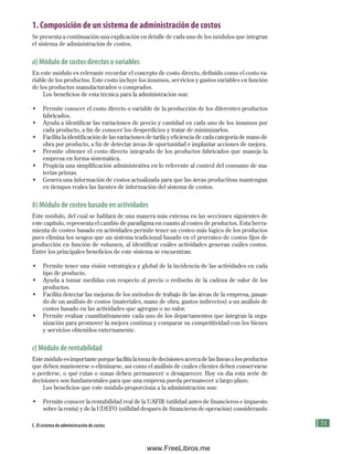 71
4
5
6
7
8
§
§
§
§
§
9
10
E
B
Im
11
12
13
E
C. El sistema de administración de costos
1. Composición de un sistema de administración de costos
Se presenta a continuación una explicación en detalle de cada uno de los módulos que integran
el sistema de administración de costos.
a) Módulo de costos directos o variables
En este módulo es relevante recordar el concepto de costo directo, definido como el costo va-
riable de los productos. Este costo incluye los insumos, servicios y gastos variables en función
de los productos manufacturados o comprados.
Los beneficios de esta técnica para la administración son:
• Permite conocer el costo directo o variable de la producción de los diferentes productos
fabricados.
• Ayuda a identificar las variaciones de precio y cantidad en cada uno de los insumos por
cada producto, a fin de conocer los desperdicios y tratar de minimizarlos.
• Facilita la identificación de las variaciones de tarifa y eficiencia de cada categoría de mano de
obra por producto, a fin de detectar áreas de oportunidad e implantar acciones de mejora.
• Permite obtener el costo directo integrado de los productos fabricados que maneja la
empresa en forma sistemática.
• Propicia una simplificación administrativa en lo referente al control del consumo de ma-
terias primas.
• Genera una información de costos actualizada para que las áreas productivas mantengan
en tiempos reales las fuentes de información del sistema de costos.
b) Módulo de costeo basado en actividades
Este módulo, del cual se hablará de una manera más extensa en las secciones siguientes de
este capítulo, representa el cambio de paradigma en cuanto al costeo de productos. Esta herra-
mienta de costeo basado en actividades permite tener un costeo más lógico de los productos
pues elimina los sesgos que un sistema tradicional basado en el prorrateo de costos fijos de
producción en función de volumen, al identificar cuáles actividades generan cuáles costos.
Entre los principales beneficios de este sistema se encuentran:
• Permite tener una visión estratégica y global de la incidencia de las actividades en cada
tipo de producto.
• Ayuda a tomar medidas con respecto al precio o rediseño de la cadena de valor de los
productos.
• Facilita detectar las mejoras de los métodos de trabajo de las áreas de la empresa, pasan-
do de un análisis de costos (materiales, mano de obra, gastos indirectos) a un análisis de
costos basado en las actividades que agregan o no valor.
• Permite evaluar cuantitativamente cada uno de los departamentos que integran la orga-
nización para promover la mejora continua y comparar su competitividad con los bienes
y servicios obtenidos externamente.
c) Módulo de rentabilidad
Este módulo es importante porque facilita la toma de decisiones acerca de las líneas o los productos
que deben mantenerse o eliminarse, así como el análisis de cuáles clientes deben conservarse
o perderse, o qué rutas o zonas deben permanecer o desaparecer. Hoy en día esta serie de
decisiones son fundamentales para que una empresa pueda permanecer a largo plazo.
Los beneficios que este módulo proporciona a la administración son:
• Permite conocer la rentabilidad real de la UAFIR (utilidad antes de financieros e impuesto
sobre la renta) y de la UDEFO (utilidad después de financieros de operación) considerando
Formación (3)ok.indd 71 2/1/08 6:52:09 PM
www.FreeLibros.me
 