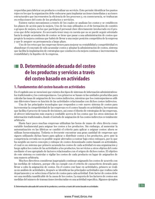 75
requeridas para fabricar un producto o realizar un servicio. Esto permite identificar los puntos
rojos en los que la organización debe enfocarse para implantar acciones inmediatas y acciones
estructurales que incrementen la eficiencia de los procesos y, en consecuencia, se traduzcan
en reducciones del costo de los productos y servicios.
Existen varios mecanismos a través de los cuales se analizan los costos y se establecen
los planes de acción para la mejora. Uno de los más utilizados es el de formación de comités
o grupos de mejora, en los que participa el personal clave directamente involucrado en el pro-
ceso que debe mejorarse. Es necesario tener muy en cuenta que no se puede seguir orientado
hacia la simple acumulación de costos: se tiene que pasar a una administración de costos que
propicie la mejora continua que habrá de llevar a una mejor posición competitiva de la empresa
y que le asegure su permanencia a largo plazo.
Uno de los retos que las empresas tienen para mejorar su rentabilidad y competitividad es
abandonar el concepto de sólo acumular costos y adoptar la administración de costos, sistema
que facilita la implantación de estrategias que conducen a la mejora continua e incrementan la
rentabilidad y la liquidez de la empresa.
D. Determinación adecuada del costeo
de los productos y servicios a través
del costeo basado en actividades
1. Fundamentos del costeo basado en actividades
En el capítulo uno se mencionó que existen dos tipos de sistemas de información administrativos:
los tradicionales y los contemporáneos. Los primeros se basan en las unidades producidas para
calcular las tasas de asignación de los costos indirectos, mientras que los contemporáneos utili-
zan diferentes bases en función de las actividades relacionadas con dichos costos indirectos.
Una de las principales tecnologías que responden a este nuevo sistema de costos para
incrementar la competitividad de las empresas es el costeo basado en actividades, herramienta
que facilita el proceso de toma de decisiones, así como el diseño de estrategias de las empresas,
al ofrecer información más exacta y confiable acerca de los costos que los otros sistemas de
información tradicionales, donde el método de asignación de los costos indirectos es totalmente
arbitrario.
Hasta hace poco muchas empresas utilizaban las horas de mano de obra directa como
variable fundamental para asignar los costos a los productos. Sin embargo, al aumentar la
automatización en las fábricas se cambió el criterio para aplicar o asignar costos: ahora se
utilizan horas-máquina. Todavía es frecuente encontrar una gran cantidad de empresas que
siguen utilizando dichas bases para aplicar o distribuir costos a los productos, pero ante la
competencia cerrada no es posible seguir aferrados a costear bajo estos enfoques, por lo que
ha surgido un nuevo concepto y enfoque de costeo denominado costeo basado en actividades,
el cual es un sistema que primero acumula los costos de cada actividad en una organización y
luego aplica los costos de las actividades a los productos, los servicios u otros objetos del costo
mediante el uso apropiado de factores relacionados con el origen de dichos costos. El objetivo
de este sistema es controlar o vigilar los costos de cada producto en lugar de asignarlos de
una manera arbitraria.
Muchos directivos consideran inapropiado continuar asignando los costos de acuerdo con
las medidas de volumen, porque ello no cumple con el criterio de causa-efecto deseado para
llevar a cabo la asignación de costos. En el costeo con base en actividades, primero se reali-
za un análisis de actividades, después se identifican las principales actividades que realiza cada
departamento y se selecciona el factor de costos para cada actividad. Este factor de costos debe
ser una medida cuantificable de la causa de los costos. La mayoría de los factores de costos son
medidas del número de transacciones involucradas en una actividad específica. Algunos ejemplos
D. Determinación adecuada del costeo de los productos y servicios a través del costeo basado en actividades
Formación (3)ok.indd 75 2/1/08 6:52:10 PM
www.FreeLibros.me
 