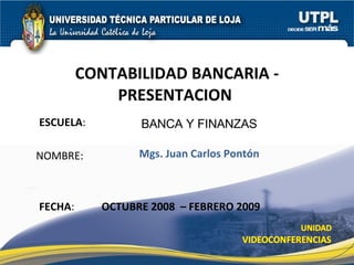 ESCUELA :  NOMBRE: CONTABILIDAD BANCARIA - PRESENTACION  FECHA : BANCA Y FINANZAS Mgs. Juan Carlos Pontón OCTUBRE 2008  – FEBRERO 2009 