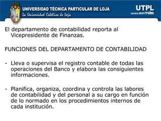 El departamento de contabilidad reporta al Vicepresidente de Finanzas.  FUNCIONES DEL DEPARTAMENTO DE CONTABILIDAD Lleva o supervisa el registro contable de todas las operaciones del Banco y elabora las consiguientes informaciones. Planifica, organiza, coordina y controla las labores de contabilidad y del personal a su cargo en función de lo normado en los procedimientos internos de cada institución. 