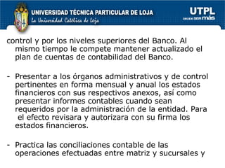 control y por los niveles superiores del Banco. Al mismo tiempo le compete mantener actualizado el plan de cuentas de contabilidad del Banco. Presentar a los órganos administrativos y de control pertinentes en forma mensual y anual los estados financieros con sus respectivos anexos, así como presentar informes contables cuando sean requeridos por la administración de la entidad. Para  el efecto revisara y autorizara con su firma los estados financieros. Practica las conciliaciones contable de las operaciones efectuadas entre matriz y sucursales y  