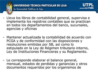 Lleva los libros de contabilidad general, supervisa e implementa los registros contables que se practican en todos los departamentos del banco, sucursales, agencias y oficinas Mantener actualizada la contabilidad de acuerdo con PCGA y de conformidad con las disposiciones y resoluciones emitidas por SB, así como lo estipulado en la Ley de Régimen tributario interno, Ley de Instituciones Financieras y su Reglamento. Le corresponde elaborar el balance general, mensual, estados de perdidas y ganancias y otros documentos requeridos por los organismos de  