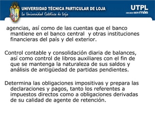 agencias, así como de las cuentas que el banco mantiene en el banco central  y otras instituciones financieras del país y del exterior. Control contable y consolidación diaria de balances, así como control de libros auxiliares con el fin de que se mantenga la naturaleza de sus saldos y análisis de antigüedad de partidas pendientes. Determina las obligaciones impositivas y prepara las declaraciones y pagos, tanto los referentes a impuestos directos como a obligaciones derivadas de su calidad de agente de retención. 