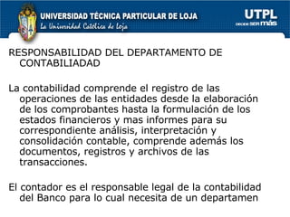 RESPONSABILIDAD DEL DEPARTAMENTO DE CONTABILIADAD La contabilidad comprende el registro de las operaciones de las entidades desde la elaboración de los comprobantes hasta la formulación de los estados financieros y mas informes para su correspondiente análisis, interpretación y consolidación contable, comprende además los documentos, registros y archivos de las transacciones. El contador es el responsable legal de la contabilidad  del Banco para lo cual necesita de un departamen 