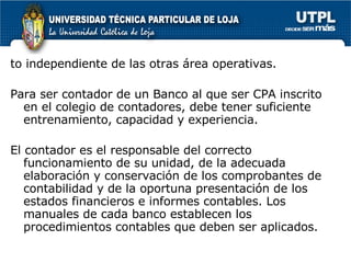 to independiente de las otras área operativas. Para ser contador de un Banco al que ser CPA inscrito en el colegio de contadores, debe tener suficiente entrenamiento, capacidad y experiencia. El contador es el responsable del correcto funcionamiento de su unidad, de la adecuada elaboración y conservación de los comprobantes de contabilidad y de la oportuna presentación de los estados financieros e informes contables. Los manuales de cada banco establecen los procedimientos contables que deben ser aplicados. 