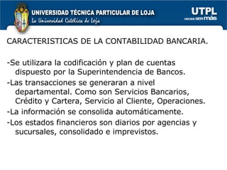 CARACTERISTICAS DE LA CONTABILIDAD BANCARIA. -Se utilizara la codificación y plan de cuentas dispuesto por la Superintendencia de Bancos. -Las transacciones se generaran a nivel departamental. Como son Servicios Bancarios, Crédito y Cartera, Servicio al Cliente, Operaciones. -La información se consolida automáticamente. -Los estados financieros son diarios por agencias y sucursales, consolidado e imprevistos.  