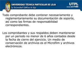Todo comprobante debe contener necesariamente y reglamentariamente su documentación de soporte, así como las firmas de responsabilidad correspondientes.  Los comprobantes y sus respaldos deben mantenerse por un periodo no menor de 6 años contados desde la fecha de cierre del ejercicio. Un medio de conservación de archivos es el Microfilm y archivos electrónicos. 