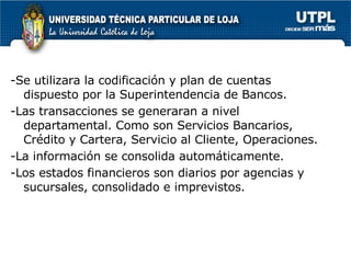 -Se utilizara la codificación y plan de cuentas dispuesto por la Superintendencia de Bancos. -Las transacciones se generaran a nivel departamental. Como son Servicios Bancarios, Crédito y Cartera, Servicio al Cliente, Operaciones. -La información se consolida automáticamente. -Los estados financieros son diarios por agencias y sucursales, consolidado e imprevistos.  