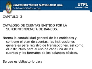 CAPITULO  3 CATALOGO DE CUENTAS EMITIDO POR LA SUPERINTENDENCIA DE BANCOS. Norma la contabilidad general de las entidades y contiene el plan de cuentas, las instrucciones generales para registro de transacciones, así como el instructivo para el uso de cada una de las cuentas y los formatos de los balances básicos.  Su uso es obligatorio para : 