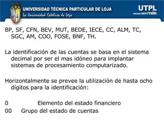 BP, SF, CFN, BEV, MUT, BEDE, IECE, CC, ALM, TC, SGC, AM, COO, FOSE, BNF, TH. La identificación de las cuentas se basa en el sistema decimal por ser el mas idóneo para implantar sistemas de procesamiento computarizado. Horizontalmente se prevee la utilización de hasta ocho dígitos para la identificación: 0  Elemento del estado financiero 00  Grupo del estado de cuentas 