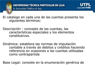El catalogo en cada una de las cuentas presenta los siguientes términos: Descripción : concepto de las cuentas, las características especiales y los elementos constitutivos. Dinámica: establece las normas de imputación contable a través de debitos y créditos haciendo referencia en ocasiones a las cuentas utilizadas como contrapartida Base Legal: consiste en la enumeración genérica de 