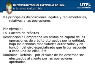 las principales disposiciones legales y reglamentarias, relativas a las operaciones. Por ejemplo:  14  Cartera de créditos  Descripción : Comprende los saldos de capital de las operaciones de crédito otorgados por la entidad, bajo las distintas modalidades autorizadas y en función del giro especializado que le corresponde a cada una de ellas. Etc. Dinámica: Debitos.- por el valor de los desembolsos efectuados al cliente por las operaciones aprobadas.  