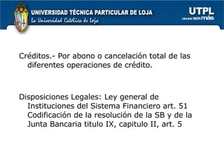 Créditos.- Por abono o cancelación total de las diferentes operaciones de crédito. Disposiciones Legales: Ley general de Instituciones del Sistema Financiero art. 51 Codificación de la resolución de la SB y de la Junta Bancaria titulo IX, capitulo II, art. 5 