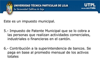 Este es un impuesto municipal.  5.- Impuesto de Patente Municipal que se lo cobra a las personas que realizan actividades comerciales, industriales o financieras en el cantón.  6.- Contribución a la superintendencia de bancos. Se paga en base al promedio mensual de los activos totales  