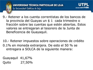 9.- Retener a los cuenta correntistas de los bancos de la provincia del Guayas un $ 1  cada trimestre o fracción sobre las cuentas que estén abiertas. Estos valores se entregaran al tesorero de la Junta de Beneficencia de Guayaquil.  10.- Retener impuestos sobre operaciones de crédito 0.1% en moneda extranjera. De esto el 50 % se entregara a SOLCA de la siguiente manera: Guayaquil  41,67% Quito  27,50%  