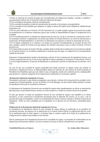            Facultad Regional Multidisciplinaria Estelí	 2012	
 
Contabilidad Bancaria y de Seguros Lic. Jeyling Alfaro Manzanares
‐ 111 ‐
1) Estar en situación de cesación de pagos por incumplimiento de obligaciones líquidas, vencidas y exigibles o
que presentaren indicios de un inminente estado de suspensión de pagos;
2) Si la sociedad no presentare el plan de normalización;
3) Si la sociedad incumpliere el plan de normalización de acuerdo a la normativa correspondiente;
4) Si la sociedad tuviere pérdidas que redujeren su capital a menos del capital social obligatorio establecido por
la presente Ley;
5) En los casos indicados en el artículo 165 de la presente Ley o cuando estando vigente la ejecución de un plan
de normalización se evidencien situaciones graves que revelan la imposibilidad de lograr la recuperación de la
sociedad;
6) Si la sociedad persistiere en infringir las disposiciones de esta Ley, las de su escritura de constitución social o
de sus propios estatutos o reglamentos, las normas que dictare el Consejo Directivo, así como las instrucciones y
resoluciones del Superintendente o si persistiere en administrar sus negocios en forma no autorizada por la Ley;
7) Si el órgano competente no se reuniese o no tomase los acuerdos correspondientes en un plazo de diez (10)
días, contados a partir de la fecha en la que dispuso las referidas remociones a que se refiere el artículo 165 de la
presente Ley;
8) Si transcurrido un plazo de treinta (30) días contados desde la fecha de la notificación de la resolución referida
en el numeral anterior, no se hubiese modificado la situación que dio lugar a la adopción de la correspondiente
medida de remoción;
Solamente el Superintendente tendrá la facultad para solicitar al Juez la declaración de liquidación forzosa, con
la única excepción del caso en el cual se haya aplicado la norma contenida en el numeral 13) del artículo 10 de la
Ley de la Superintendencia. El proceso de liquidación se sustanciará conforme lo indicado por los artículos de la
Ley.
En caso de que una sociedad de seguros propiedad del Estado incurriere en alguna causal que amerite su
disolución y liquidación forzosa, el Superintendente deberá de informar de estos hechos de forma inmediata al
Presidente de la República para que este ordene lo que corresponda, siendo esto condición previa e indispensable
para promover y ejecutar cualquiera de las disposiciones establecidas en el presente capítulo.
Declaración Judicial de Liquidación Forzosa.
Presentada la solicitud a la que deberá acompañarse una relación o informe de la situación de la sociedad y de lo
actuado por el Superintendente, un Juez de Distrito Civil de Managua sin más trámite deberá declarar el estado
de liquidación forzosa de la sociedad en referencia.
La declaratoria de liquidación forzosa de una sociedad de seguros deja inmediatamente sin efecto su autorización
para funcionar, la que deberá hacerse constar en el auto respectivo y tendrá los mismos efectos de la quiebra.
El auto que declare el estado de liquidación forzosa de una sociedad de seguros será apelable en el efecto
devolutivo, el juez conservará la jurisdicción únicamente para la admisión del recurso, en su caso, y dar la
posesión del cargo al Liquidador, a quien le corresponderá de manera exclusiva ejecutar y finalizar el proceso de
liquidación. Todos los actos celebrados por el Liquidador en el ejercicio de sus funciones, mantendrán plena
validez.
Publicación de la Declaratoria Judicial de Liquidación Forzosa.
La declaratoria de liquidación forzosa de una sociedad de seguro deberá ser publicada en un periódico de
circulación nacional, sin perjuicio de su publicación en La Gaceta, Diario Oficial. La publicación hará las veces
de la notificación para los fines legales y el término legal se contará a partir de la fecha de la publicación en
cualquiera de los medios mencionados en este artículo.
Para la sustanciación de la liquidación forzosa de las sociedades de seguro, se procederá de conformidad con las
disposiciones del presente capítulo y las leyes comunes en lo que no fueren contradictorias con aquellas.
 