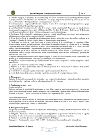            Facultad Regional Multidisciplinaria Estelí	 2012	
 
Contabilidad Bancaria y de Seguros Lic. Jeyling Alfaro Manzanares
‐ 122 ‐
e. En forma agregada, el porcentaje de concentración y principales características de la cartera por sector, región
o grupo económico, entendiéndose por éste último a los grupos de personas naturales y jurídicas que por sus
nexos patrimoniales o de responsabilidad constituyen riesgos comunes;
f. Costo acumulado a cargo de la Institución, así como el saldo de la cartera para financiar programas de apoyo
específicos identificándola por tipo de programa.
g. Identificación por tipo de crédito, del saldo de la cartera vencida a partir de la fecha en que ésta fue clasificada
como tal, en los siguientes plazos: de 1 a 180 días, de 181 a 365 días, de 366 días a 2 años y más de 2 años de
vencida indicando el importe de provisión constituida para cada banda de tiempo.
h. Explicación de las principales variaciones en la cartera vencida identificando, entre otros: reestructuraciones,
adjudicaciones, quitas, castigos, traspasos hacia la cartera vigente;
i. Breve descripción de la metodología para determinar las provisiones de cartera de crédito; conforme a la
Norma de Evaluación de Activos establecida por la Superintendencia de Bancos;
j. Calificación por grado de riesgo, importe de la cartera, así como de la provisión para la cartera de crédito,
desagregada de acuerdo a la estratificación contenida en las metodologías para la calificación de la cartera de
créditos y por tipo de crédito. Asimismo, se deberá revelar en su caso, que la calificación de la cartera comercial
incluye los créditos otorgados a intermediarios financieros y/o entidades gubernamentales.
k. Movimientos que se hayan realizado a la provisión de cartera de créditos durante el ejercicio por la creación
de la misma, cobros, castigos, cancelaciones, quitas, condonaciones, bonificaciones, descuentos y pérdidas por
adjudicación, entre otros;
l. Importe derivado de la disminución de la provisión para la cartera de créditos reconocido en los resultados del
período, y de manera exhaustiva, las razones que motivaron dicha disminución.
m. Importe de los créditos vencidos que fueron saneados de los activos, desglosando aquéllos otorgados a partes
relacionadas;
n. Desglose de los intereses y comisiones por tipo de crédito;
o. Impacto en el estado de resultados derivado de la suspensión de la acumulación de intereses de la cartera
vencida y en cobro judicial;
p. Monto de los intereses devengados no cobrados registrados en cuentas de orden.
q. Monto de las líneas de crédito no utilizadas registradas en cuentas de orden por tipo de crédito.
4. Bienes de uso
Relación de inmuebles, separando los destinados a uso propio y los de alquiler, verificando que la re expresión
inmobiliaria se haya realizado conforme a las disposiciones legales vigentes.
5. Deudores por primas y otros
Primas por cobrar
Deberán analizarse la antigüedad de saldos y en su caso, deberá revelarse las primas por cobrar por cliente y por
ramos de seguros donde existen adeudos de primas, cuya cancelación contable debió efectuar la Institución de
Seguros, Reaseguro y Fianzas, conforme a las disposiciones legales aplicables vigentes.
Otras cuentas por cobrar
Se deberá revelar y realizar análisis de las cuentas y documentos por cobrar, señalando las conclusiones respecto
a la recuperación de estas cuentas, así como los comentarios sobre la suficiencia de la reserva prevista como
estimación para pérdidas por cuentas de cobro dudoso.
6. Reaseguro y coaseguro
La opinión del auditor externo sobre las operaciones de reaseguro y coaseguro, deberá incluir cuando menos las
revelaciones siguientes:
a. Antigüedad de saldos a favor o a cargo de los reaseguradores, la que incluye revelación sobre el soporte
documental de estas operaciones, indicando los casos en que detecte situaciones irregulares.
b. Relación de los saldos deudor o acreedor por Institución de Seguros,
Reaseguros y Fianzas, de las cuentas 1600 - y 2200 – Instituciones Reaseguradoras y Re afianzadoras.
 