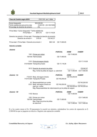            Facultad Regional Multidisciplinaria Estelí	 2012	
 
Contabilidad Bancaria y de Seguros Lic. Jeyling Alfaro Manzanares
‐ 134 ‐
Tasa de Cambio según BCN C$ 21.00 por 1 dólar
Suma Asegurada $35,250.00
Tarifa establecida para prima neta 0.023125 (23.125/1000)
Porcentaje de derecho de emisión 2%
Prima Neta = Suma Asegurada * Tarifa establecida
Prima Neta = $815.16 C$ 17,118.28
Derecho de emisión = Prima neta * Porcentaje de derecho de emisión
Derecho de emisión = $16.30 C$ 342.37
Prima total = Prima Neta + Derecho de emisión = $831.46 C$ 17,460.65
Asiento contable
Asiento
PARCIAL DEBE HABER
1501 Primas por cobrar C$ 17,460.65
150106 Patrimoniales C$ 17,460.65
5101 Prima de seguro directo C$ 17,118.28
510100205 Transporte privado C$ 17,118.28
5512 Derecho de emisión de póliza C$ 342.37
Reg. Venta de póliza de seguro p. automóvil C$ 17,460.65 C$ 17,460.65
Asiento 1.A PARCIAL DEBE HABER
71Q101 Resp. del seguro directo C$ 740,250.00
710101205 Transporte Privado C$ 740,250.00
81 Responsabilidad por contra C$ 740,250.00
8101 Resp. del seguro directo en C$ 740,250.00
vigor por contra C$ 740,250.00 C$ 740,250.00
Reg. Responsabilidad de indemnización por la póliza de seguro
Asiento 1.B PARCIAL DEBE HABER
1102 Bancos C$ 17,460.65
1501 Primas por cobrar C$ 17,460.65
150106 Patrimoniales C$ 17,460.65
Reg. Pago de prima de póliza
de automovil C$ 17,460.65 C$ 17,460.65
Si a los cuatro meses al Sr. D´manzanares le ocurrió un siniestro, estimándose los costos de reparación en $
2,500.00 los que se pagaron en efectivo. Registre esta operación contable
 