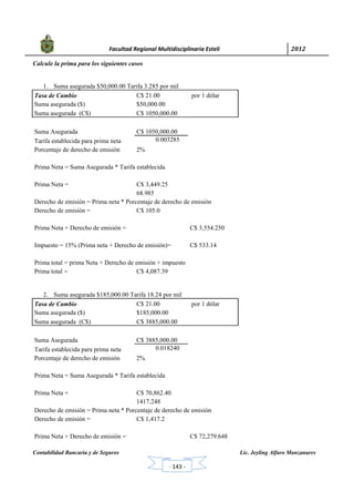            Facultad Regional Multidisciplinaria Estelí	 2012	
 
Contabilidad Bancaria y de Seguros Lic. Jeyling Alfaro Manzanares
‐ 143 ‐
Calcule la prima para los siguientes casos
1. Suma asegurada $50,000.00 Tarifa 3.285 por mil
Tasa de Cambio C$ 21.00 por 1 dólar
Suma asegurada ($) $50,000.00
Suma asegurada (C$) C$ 1050,000.00
Suma Asegurada C$ 1050,000.00
Tarifa establecida para prima neta 0.003285
Porcentaje de derecho de emisión 2%
Prima Neta = Suma Asegurada * Tarifa establecida
Prima Neta = C$ 3,449.25
68.985
Derecho de emisión = Prima neta * Porcentaje de derecho de emisión
Derecho de emisión = C$ 105.0
Prima Neta + Derecho de emisión = C$ 3,554.250
Impuesto = 15% (Prima neta + Derecho de emisión)= C$ 533.14
Prima total = prima Neta + Derecho de emisión + impuesto
Prima total = C$ 4,087.39
2. Suma asegurada $185,000.00 Tarifa 18.24 por mil
Tasa de Cambio C$ 21.00 por 1 dólar
Suma asegurada ($) $185,000.00
Suma asegurada (C$) C$ 3885,000.00
Suma Asegurada C$ 3885,000.00
Tarifa establecida para prima neta 0.018240
Porcentaje de derecho de emisión 2%
Prima Neta = Suma Asegurada * Tarifa establecida
Prima Neta = C$ 70,862.40
1417.248
Derecho de emisión = Prima neta * Porcentaje de derecho de emisión
Derecho de emisión = C$ 1,417.2
Prima Neta + Derecho de emisión = C$ 72,279.648
 