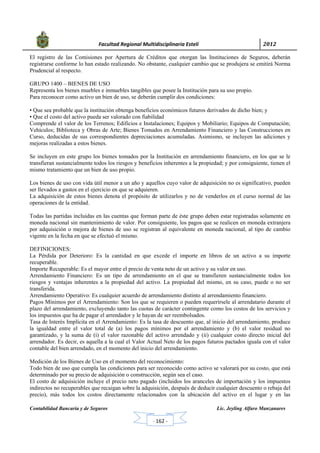            Facultad Regional Multidisciplinaria Estelí	 2012	
 
Contabilidad Bancaria y de Seguros Lic. Jeyling Alfaro Manzanares
‐ 162 ‐
El registro de las Comisiones por Apertura de Créditos que otorgan las Instituciones de Seguros, deberán
registrarse conforme lo han estado realizando. No obstante, cualquier cambio que se produjera se emitirá Norma
Prudencial al respecto.
GRUPO 1400 – BIENES DE USO
Representa los bienes muebles e inmuebles tangibles que posee la Institución para su uso propio.
Para reconocer como activo un bien de uso, se deberán cumplir dos condiciones:
• Que sea probable que la institución obtenga beneficios económicos futuros derivados de dicho bien; y
• Que el costo del activo pueda ser valorado con fiabilidad
Comprende el valor de los Terrenos; Edificios e Instalaciones; Equipos y Mobiliario; Equipos de Computación;
Vehículos; Biblioteca y Obras de Arte; Bienes Tomados en Arrendamiento Financiero y las Construcciones en
Curso, deducidas de sus correspondientes depreciaciones acumuladas. Asimismo, se incluyen las adiciones y
mejoras realizadas a estos bienes.
Se incluyen en este grupo los bienes tomados por la Institución en arrendamiento financiero, en los que se le
transfieran sustancialmente todos los riesgos y beneficios inherentes a la propiedad; y por consiguiente, tienen el
mismo tratamiento que un bien de uso propio.
Los bienes de uso con vida útil menor a un año y aquellos cuyo valor de adquisición no es significativo, pueden
ser llevados a gastos en el ejercicio en que se adquieren.
La adquisición de estos bienes denota el propósito de utilizarlos y no de venderlos en el curso normal de las
operaciones de la entidad.
Todas las partidas incluidas en las cuentas que forman parte de éste grupo deben estar registradas solamente en
moneda nacional sin mantenimiento de valor. Por consiguiente, los pagos que se realicen en moneda extranjera
por adquisición o mejora de bienes de uso se registran al equivalente en moneda nacional, al tipo de cambio
vigente en la fecha en que se efectuó el mismo.
DEFINICIONES:
La Pérdida por Deterioro: Es la cantidad en que excede el importe en libros de un activo a su importe
recuperable.
Importe Recuperable: Es el mayor entre el precio de venta neto de un activo y su valor en uso.
Arrendamiento Financiero: Es un tipo de arrendamiento en el que se transfieren sustancialmente todos los
riesgos y ventajas inherentes a la propiedad del activo. La propiedad del mismo, en su caso, puede o no ser
transferida.
Arrendamiento Operativo: Es cualquier acuerdo de arrendamiento distinto al arrendamiento financiero.
Pagos Mínimos por el Arrendamiento: Son los que se requieren o pueden requerírsele al arrendatario durante el
plazo del arrendamiento, excluyendo tanto las cuotas de carácter contingente como los costos de los servicios y
los impuestos que ha de pagar el arrendador y le hayan de ser reembolsados.
Tasa de Interés Implícita en el Arrendamiento: Es la tasa de descuento que, al inicio del arrendamiento, produce
la igualdad entre el valor total de (a) los pagos mínimos por el arrendamiento y (b) el valor residual no
garantizado, y la suma de (i) el valor razonable del activo arrendado y (ii) cualquier costo directo inicial del
arrendador. Es decir, es aquella a la cual el Valor Actual Neto de los pagos futuros pactados iguala con el valor
contable del bien arrendado, en el momento del inicio del arrendamiento.
Medición de los Bienes de Uso en el momento del reconocimiento:
Todo bien de uso que cumpla las condiciones para ser reconocido como activo se valorará por su costo, que está
determinado por su precio de adquisición o construcción, según sea el caso.
El costo de adquisición incluye el precio neto pagado (incluidos los aranceles de importación y los impuestos
indirectos no recuperables que recaigan sobre la adquisición, después de deducir cualquier descuento o rebaja del
precio), más todos los costos directamente relacionados con la ubicación del activo en el lugar y en las
 