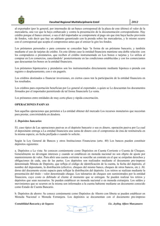            Facultad Regional Multidisciplinaria Estelí	 2012	
 
Contabilidad Bancaria y de Seguros Lic. Jeyling Alfaro Manzanares
‐ 17 ‐
al exportador (por lo general, por intermedio de un banco corresponsal de la plaza de este último) el valor de la
mercadería, una vez que la haya embarcado y contra la presentación de la documentación correspondiente. Hay
crédito porque el banco emisor, o sea el del importador se compromete al pago sin que éste haya hecho provisión
de fondos, vale decir que hay un adelanto garantizado con la prenda sobre las mercaderías, y lo mismo ocurre
con el corresponsal que acepta el compromiso antes que el emisor le gire los fondos.
Los préstamos personales o para consumo se conceden bajo ‘la forma de un préstamo bancario, y también
mediante el uso de tarjetas de crédito. En este último caso la entidad financiera mantiene una doble relación: con
los compradores o prestatarios, que reciben el crédito instrumentado en Los bonos o tarjetas y Lo utiliza al
comprar en Los comercios, cancelándolo’ posteriormente en las condiciones establecidas y con los comerciantes
que descuentan los bonos en la entidad financiera.
Los préstamos hipotecarios y prendarios son los instrumentados directamente mediante hipoteca o prenda con
registro o desplazamiento, con o sin pagarés.
Los créditos destinados a financiar inversiones, en ciertos casos ton la participación de la entidad financiera en
los resultados.
Los créditos para exportación benefician por Lo general al exportador, a quien se Le descuentan los documentos
firmados por el importador permitiendo de tal forma financiarle La venta.
Los préstamos entre entidades de muy corto plazo y rápida concertación.
OPERACIONES PASIVAS
Son aquellas operaciones que permiten a La entidad obtener del mercado Los recursos monetarios que necesitan
para prestar, convirtiéndola en deudora.
1. Depósitos bancarios
EL caso típico de Las operaciones pasivas es el depósito bancario o sea es dinero, operación pasiva por La cual
el depositante entrega a La entidad financiera una suma de dinero con el compromiso de ésta de restituírsela en
la misma especie, en fecha prefijada o cuando lo solicite.
Según la Ley General de Bancos y otros Instituciones Financieras (arto. 40) Los bancos pueden constituir
depósitos siguientes:
a. Depósitos a La vista: Se conocen comúnmente como Depósitos en Cuenta Corriente o Cuenta de Cheques.
Generalmente no devengan intereses y cuando se establecen en moneda nacional no son objeto de ajuste por
mantenimiento de valor. Para abrir una cuenta corriente se suscribe un contrato en el que se estipulan derechos y
obligaciones de cada, una de las partes. Los depósitos son realizados mediante el documento pre-impreso
denominado Minuta de Depósito, que refleja el código de identificación de la cuenta, la fecha del depósito, el
nombre del depositante, la distribución (efectivo, cheques del mismo banco, cheques de otros bancos, etc.). AL
dorso del documento existe espacio para reflejar la distribución del depósito. Los retiros se realizan mediante la
presentación del título - valor denominado cheque. Los talonarios de cheques son suministrados por la entidad
financiera, cuyo costo es debitado al cliente al momento que se entregan. Se pueden realizar los retiros y
depósitos que sean necesarios. Se pueden establecer en moneda nacional o en moneda extranjera. Los saldos y
movimientos que se ocurren en la misma son informados a la cuenta habiente mediante un documento conocido
como Estado de Cuenta Bancario.
b. Depósitos de ahorro: Se conoce comúnmente como Depósitos de Ahorro con libreta se pueden establecer en
Moneda Nacional o Moneda Extranjera. Los depósitos se documentan con el documento pre-impreso
 