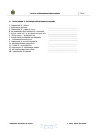            Facultad Regional Multidisciplinaria Estelí	 2012	
 
Contabilidad Bancaria y de Seguros Lic. Jeyling Alfaro Manzanares
‐ 22 ‐
IV. Escriba a la par el tipo de operación a la que corresponda.
1. Otorgamiento de créditos. _________________________________
2. Recepción de depósitos. _________________________________
3. Otorgamiento de estados de cuenta. _________________________________
4. Apertura de certificado de depósito a plazo fijo. _________________________________
5. Realizar operaciones de arrendamiento financiero. _________________________________
6. Efectuar compra y venta de divisas. _________________________________
7. Transferencias nacionales e internacionales. _________________________________
8. Comisiones por transferencias. _________________________________
9. Otorgamiento de un crédito comercial. _________________________________
10. Apertura de una cuenta de ahorro. _________________________________
11. Emisión de cartas de crédito. _________________________________
12. Otorgamiento de préstamos personales _________________________________
13. Apertura de una cuenta corriente _________________________________
14. Financiamiento del exterior _________________________________
 