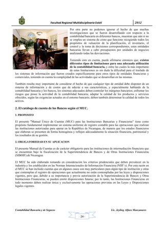            Facultad Regional Multidisciplinaria Estelí	 2012	
 
Contabilidad Bancaria y de Seguros Lic. Jeyling Alfaro Manzanares
‐ 24 ‐
Por otra parte no podemos ignorar el hecho de que muchas
investigaciones que se fueron desarrollando con respecto a la
contabilidad bancaria en diferentes bancos, muestran que aún si no
se emplea un sistema de costo que funcione recogiendo todos los
propósitos de valuación de la planificación, el inventario, el
control y la toma de decisiones correspondientes, estas entidades
bancarias llevan a cabo presupuestos por unidades de negocios
analizando todas las desviaciones.
Teniendo esto en cuenta, puede afirmarse entonces que, existen
diferentes tipos de limitaciones para una adecuada utilización
de la contabilidad bancaria, y entre las cuales la más importante
de estas limitaciones es sin duda la dificultad para el traslado de
los sistemas de información que fueron creados específicamente para otros tipos de entidades financieras y
comerciales, teniendo en cuenta la complejidad de las actividades que se desarrollan en las mismas.
También resulta muy importante de considerar el hecho de que cualquier tipo de entidad debe disponer de un
sistema de información y de costos que de adecúe a sus características, y especialmente hablando de la
contabilidad bancaria y los bancos, los sistemas adecuados deben controlar los márgenes bancarios; enfrentar los
riesgos que posee la actividad de la contabilidad bancaria; adaptar la calidad de los productos y servicios
ofrecidos, según las exigencias actuales en el entorno bancario, deben también determinar la calidad de todos los
activos.
2. El catálogo de cuenta de los Bancos según el MUC.
1. PROPOSITO
El presente "Manual Único de Cuentas (MUC) para las Instituciones Bancarias y Financieras” tiene como
propósito fundamental implementar un sistema uniforme de registro contable para las operaciones que realizan
las instituciones autorizadas para operar en la República de Nicaragua, de manera que los estados financieros
que elaboran se presenten de forma homogénea y reflejen adecuadamente la situación financiera, patrimonial y
los resultados de su gestión.
2. OBLIGATORIEDAD EN SU APLICACION
El presente Manual de Cuentas es de carácter obligatorio para las instituciones de intermediación financiera que
se encuentran bajo la fiscalización de la Superintendencia de Bancos y de Otras Instituciones Financieras
(SIBOIF) de Nicaragua.
El MUC ha sido elaborado tomando en consideración los criterios prudenciales que deben prevalecer en la
industria y los establecidos en las Normas Internacionales de Información Financiera (NIIF´s). Por esta razón en
el MUC se han incluido cuentas que en algunos casos son muy particulares para algún tipo de institución y otras
que contemplan el registro de operaciones que actualmente no están contempladas por las leyes y disposiciones
vigentes, pero que, debido a su importancia y previa autorización de la Superintendencia de Bancos y Otras
Instituciones Financieras, se pueden emitir disposiciones futuras; por lo tanto, las Instituciones Financieras en
todo momento deben realizar única y exclusivamente las operaciones previstas en las Leyes y Disposiciones
legales vigentes.
 
