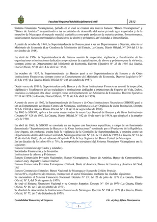            Facultad Regional Multidisciplinaria Estelí	 2012	
 
Contabilidad Bancaria y de Seguros Lic. Jeyling Alfaro Manzanares
‐ 3 ‐
Sistema Financiero Nicaragüense, período en el cual se crearon dos nuevos bancos: “Banco Nicaragüense” y
“Banco de América”, respondiendo a las necesidades de desarrollo del sector privado agro exportador y de la
inserción de Nicaragua al mercado mundial capitalista como país productor de materias primas. Posteriormente,
incursionaron nuevos intermediarios financieros de ahorro y préstamos, de viviendas e inmobiliarias.
A partir de octubre de 1948, la Superintendencia de Bancos pasó a ser un Departamento o Sección, adscrita al
Ministerio de Economía (Ley Creadora de Ministerios del Estado, La Gaceta, Diario Oficial, N° 249 del 13 de
noviembre de 1948).
En abril de 1956, la Superintendencia de Bancos asumió la inspección, vigilancia y fiscalización de las
organizaciones o instituciones dedicadas a operaciones de capitalización, de ahorro y préstamo para la vivienda;
siempre, como un Departamento del Ministerio de Economía, Decreto Ejecutivo N° 23 de 1956 (La Gaceta,
Diario Oficial, N° 81 del 14 de abril de 1956).
En octubre de 1957, la Superintendencia de Bancos pasó a ser Superintendencia de Bancos y de Otras
Instituciones Financieras; siempre como un Departamento del Ministerio de Economía, Decreto Legislativo N°
274 de 1957 (La Gaceta, Diario Oficial, N° 246 de octubre de 1957).
Desde marzo de 1959 la Superintendencia de Bancos y de Otras Instituciones Financieras asumió la inspección,
vigilancia y fiscalización de las sociedades o instituciones dedicadas a operaciones de Seguros de Vida, Daños,
Incendios o cualquier otra clase; siempre como un Departamento del Ministerio de Economía, Decreto Ejecutivo
N° 19 de 1959 (La Gaceta, Diario Oficial, N° 71 de 3 de abril de 1959).
A partir de enero de 1960, la Superintendencia de Bancos y de Otras Instituciones Financieras (SIBOIF) pasó a
ser un Departamento del Banco Central de Nicaragua, conforme a la Ley Orgánica de dicha Institución, Decreto
525 de 1960 (La Gaceta, Diario Oficial, N° 211 de 16 de septiembre de 1960).
En 1963 la SIBOIF, aplica a los entes supervisados la nueva Ley General de Bancos y de Otras Instituciones
(Decreto N° 828 de 1963, La Gaceta, Diario Oficial, N° 102 de 10 de mayo de 1963), que desplazó a la anterior
Ley de 1940.
En abril de 1969, la SIBOIF se convierte en un órgano con funciones específicas, a cargo de un funcionario
denominado “Superintendente de Bancos y de Otras Instituciones” nombrado por el Presidente de la República.
Este órgano, sin embargo, estaba bajo la vigilancia de la Comisión de Superintendencia, y operaba como un
Departamento dentro del Banco Central de Nicaragua (Decreto N° 9-L de 10 abril de 1969, La Gaceta, N° 81 de
15 de abril de 1969), el cual reformó el Capítulo V de la Ley Orgánica del Banco Central de Nicaragua.
En las décadas de los años 60’s y 70’s, la composición estructural del Sistema Financiero Nicaragüense era la
siguiente:
Bancos Comerciales (privados y estatales).
Sociedades Financieras y de Inversión.
Instituciones de Ahorro y Préstamos
Bancos Comerciales Privados Nacionales: Banco Nicaragüense, Banco de América, Banco de Centroamérica,
Banco Caley Dagnall y Banco Exterior.
Bancos Comerciales Privados Extranjeros: Citibank, Bank of América, Banco de Londres y América del Sud,
Ltd.
Bancos Comerciales Estatales: Banco Nacional de Nicaragua y Banco de Crédito Popular.
En los 80’s, el gobierno de entonces, reestructuró el sector financiero, mediante las medidas siguientes:
Se nacionalizó el Sistema Financiero Nacional. Decreto N° 25, del 26 de julio de 1979 (La Gaceta, Diario
Oficial, N° 3, del 24 de agosto de 1979).
Se creó el Sistema Financiero Nacional y su Consejo Superior. Decreto N° 136 de 1979 (La Gaceta, Diario
Oficial, N° 48, del 3 de noviembre de 1979).
Se disolvió la Asociación de Instituciones Bancarias de Nicaragua. Decreto N° 194 de 1979 (La Gaceta, Diario
Oficial, N° 77, del 7 de diciembre de 1979).
 