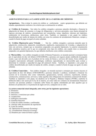            Facultad Regional Multidisciplinaria Estelí	 2012	
 
Contabilidad Bancaria y de Seguros Lic. Jeyling Alfaro Manzanares
‐ 39 ‐
AGRUPACIONES PARA LA CLASIFICACIÓN DE LA CARTERA DE CRÉDITOS
Agrupaciones.- Para evaluar la cartera de créditos se conformarán cuatro agrupaciones, que deberán ser
tratadas separadamente conforme a los criterios que a continuación se señalan:
a) Créditos de Consumo.- Son todos los créditos otorgados a personas naturales destinados a financiar la
adquisición de bienes de consumo o el pago de obligaciones y servicios personales, cuya fuente principal de
ingresos provenga de salarios, remuneraciones por consultorías, rentas, alquileres, intereses por depósitos,
rendimiento de inversiones, jubilaciones, entre otros. También, se imputarán a este grupo los créditos
desembolsados por medio de tarjetas de crédito, así como los contratos de arrendamiento financiero, siempre y
cuando la fuente de pago sea igual a la antes señalada.
b) Créditos Hipotecarios para Vivienda - Son los créditos otorgados a personas naturales para la
adquisición, construcción, reparación, remodelación, ampliación, mejoramiento de viviendas, o adquisición de
lotes con servicios, siempre que se encuentren amparados con garantía hipotecaria. La anterior enumeración
debe entenderse taxativa, por lo que no comprende otros tipos de créditos, aún cuando éstos se encuentren
amparados con garantía hipotecaria, los que deberán clasificarse como créditos comerciales.
c) Microcrédito.- Los créditos otorgados en todo el Sistema Financiero, en moneda nacional o extranjera hasta
por el equivalente de diez mil dólares (US$10,000.00), a personas con negocio propio establecido de pequeña
escala y que será devuelto con el producto de las ventas de bienes y servicios del mismo. Estos créditos son
otorgados masivamente utilizando metodologías crediticias especializadas en microcrédito para evaluar y
determinar la voluntad y capacidad de pago del potencial cliente. También, se imputarán a este grupo las
créditos desembolsados por medio de tarjetas de crédito, siempre y cuando la fuente de pago sea igual a la antes
señalada.
d) Créditos Comerciales - Son créditos otorgados en moneda nacional o extranjera por montos mayores al
equivalente de diez mil dólares (US$10,000.00) a personas naturales o jurídicas, orientados a financiar los
sectores de la economía, tales como: industriales, agropecuarios, turismo, comercio, exportación, minería,
construcción, comunicaciones, servicios y todas aquellas otras obligaciones de naturaleza comercial del deudor.
También se imputarán a este grupo, los deudores de la Pequeña y Mediana Empresa (PYME), conforme la
definición dada a este sector por la ley de la materia, así como todos los contratos de arrendamiento financiero
suscritos con personas jurídicas o naturales sobre bienes de capital, entendiendo por tales aquellos que se
destinen a la producción o a la prestación de algún servicio, cualquiera sea su valor.
La cartera comercial estará integrada, entre otras, por las siguientes operaciones:
1) Préstamos
2) Descuentos
3) Intereses y comisiones por cobrar
4) Aceptaciones
5) Sobregiros autorizados
6) Garantías bancarias
7) Cartas de crédito emitidas y confirmadas
8) Anticipo sobre documentos de exportación
9) Letras de cambio
10) Operaciones de factoraje (Factoring)
11) Arrendamiento financiero (Leasing)
12) Deudores por ventas de bienes a plazo
 