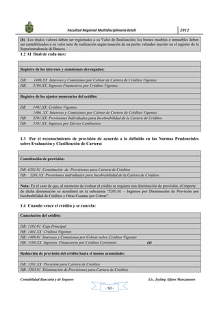            Facultad Regional Multidisciplinaria Estelí	 2012	
 
Contabilidad Bancaria y de Seguros Lic. Jeyling Alfaro Manzanares
‐ 50 ‐
(b) Los títulos valores deben ser registrados a su Valor de Realización; los bienes muebles e inmuebles deben
ser contabilizados a su valor neto de realización según tasación de un perito valuador inscrito en el registro de la
Superintendencia de Bancos.
1.2 Al final de cada mes:
Registro de los intereses y comisiones devengados:
DB: 1406.XX Intereses y Comisiones por Cobrar de Cartera de Créditos Vigentes
HB: 5108.XX Ingresos Financieros por Créditos Vigentes
Registro de los ajustes monetarios del crédito:
DB 1401.XX Créditos Vigentes
1406. XX Intereses y Comisiones por Cobrar de Cartera de Créditos Vigentes
HB: 3201.XX Provisiones Individuales para Incobrabilidad de la Cartera de Créditos
HB: 5501.XX Ingresos por Efectos Cambiarios
1.3 Por el reconocimiento de provisión de acuerdo a lo definido en las Normas Prudenciales
sobre Evaluación y Clasificación de Cartera:
Constitución de provisión:
DB: 6201.01 Constitución de Provisiones para Cartera de Créditos
HB: 3201.XX Provisiones Individuales para Incobrabilidad de la Cartera de Créditos
Nota: En el caso de que, al momento de evaluar el crédito se requiera una disminución de provisión, el importe
de dicha disminución se acreditará en la subcuenta "5203.01 – Ingresos por Disminución de Provisión por
Incobrabilidad de Créditos y Otras Cuentas por Cobrar”.
1.4 Cuando vence el crédito y se cancela:
Cancelación del crédito:
DB: 1101.01 Caja Principal
HB: 1401.XX Créditos Vigentes
HB: 1406.01 Intereses y Comisiones por Cobrar sobre Créditos Vigentes
HB: 5108.XX Ingresos Financieros por Créditos Corrientes (d)
Reducción de provisión del crédito hasta el monto acumulado:
DB: 3201.XX Provisión para Cartera de Créditos
HB: 5203.01 Disminución de Provisiones para Cartera de Créditos
 