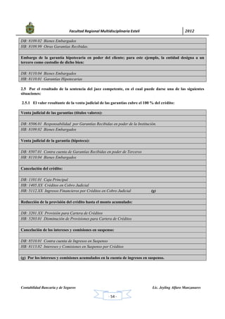           Facultad Regional Multidisciplinaria Estelí	 2012	
 
Contabilidad Bancaria y de Seguros Lic. Jeyling Alfaro Manzanares
‐ 54 ‐
DB: 8109.02 Bienes Embargados
HB: 8109.99 Otras Garantías Recibidas.
Embargo de la garantía hipotecaria en poder del cliente; para este ejemplo, la entidad designa a un
tercero como custodio de dicho bien:
DB: 8110.04 Bienes Embargados
HB: 8110.01 Garantías Hipotecarias
2.5 Por el resultado de la sentencia del juez competente, en el cual puede darse una de las siguientes
situaciones:
2.5.1 El valor resultante de la venta judicial de las garantías cubre el 100 % del crédito:
Venta judicial de las garantías (títulos valores):
DB: 8506.01 Responsabilidad por Garantías Recibidas en poder de la Institución.
HB: 8109.02 Bienes Embargados
Venta judicial de la garantía (hipoteca):
DB: 8507.01 Contra cuenta de Garantías Recibidas en poder de Terceros
HB: 8110.04 Bienes Embargados
Cancelación del crédito:
DB: 1101.01 Caja Principal
HB: 1405.XX Créditos en Cobro Judicial
HB: 5112.XX Ingresos Financieros por Créditos en Cobro Judicial (g)
Reducción de la provisión del crédito hasta el monto acumulado:
DB: 3201.XX Provisión para Cartera de Créditos
HB: 5203.01 Disminución de Provisiones para Cartera de Créditos
Cancelación de los intereses y comisiones en suspenso:
DB: 8510.01 Contra cuenta de Ingresos en Suspenso
HB: 8113.02 Intereses y Comisiones en Suspenso por Créditos
(g) Por los intereses y comisiones acumulados en la cuenta de ingresos en suspenso.
 