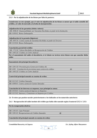            Facultad Regional Multidisciplinaria Estelí	 2012	
 
Contabilidad Bancaria y de Seguros Lic. Jeyling Alfaro Manzanares
‐ 56 ‐
2.5.3 Por la adjudicación de los bienes por falta de postores:
Asumiremos en este ejemplo, que el valor de adjudicación de los bienes es menor que el saldo contable del
crédito y el valor de mercado a la fecha de incorporación:
Adjudicación de las garantías (títulos valores):
DB: 8506.01 Responsabilidad por Garantías Recibidas en poder de la Institución.
HB: 8109.02 Bienes Embargados
Adjudicación de la garantía (hipoteca):
DB: 8507.01 Contra cuenta de Garantías Recibidas en poder de Terceros
HB: 8110.04 Bienes Embargados
Cancelación parcial del crédito:
DB: 1713.01 Valores Recibidos en Recuperación de Créditos
HB: 1405.XX Créditos en Cobro Judicial
Por el saneamiento del saldo al descubierto, si el cliente no tuviera otros bienes con que cancelar dicho
saldo:
Saneamiento del principal descubierto:
DB: 3201.XX Provisión para Cartera de Créditos (h)
DB: 6201 Constitución de provisiones para cartera de créditos (i)
HB: 1405.XX Créditos en Cobro Judicial
Control del principal saneado en cuentas de orden:
DB: 8112.02 Créditos Saneados
HB: 8509.01 Contra cuenta de Cuentas Saneadas
Cancelación de los intereses en suspenso, cuyo principal se sanea:
DB: 8510.01 Contra cuenta de Ingresos en Suspenso
HB: 8113.02 Intereses y Comisiones en Suspenso por Créditos
2.6 Eventos que pueden suceder posteriormente a los indicados en los numerales anteriores:
2.6.1 Recuperación del saldo insoluto del crédito que había sido saneado según el numeral 2.5.2 ó 2.5.3:
Por la recuperación efectiva:
DB: 1101.01 Caja Principal
HB: 5201.02 Recuperaciones de Créditos Saneados (j)
Cancelación del principal saneado en cuentas de orden:
 