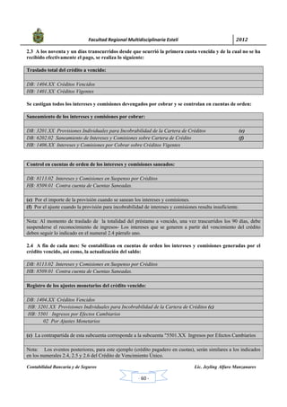            Facultad Regional Multidisciplinaria Estelí	 2012	
 
Contabilidad Bancaria y de Seguros Lic. Jeyling Alfaro Manzanares
‐ 60 ‐
2.3 A los noventa y un días transcurridos desde que ocurrió la primera cuota vencida y de la cual no se ha
recibido efectivamente el pago, se realiza lo siguiente:
Traslado total del crédito a vencido:
DB: 1404.XX Créditos Vencidos
HB: 1401.XX Créditos Vigentes
Se castigan todos los intereses y comisiones devengados por cobrar y se controlan en cuentas de orden:
Saneamiento de los intereses y comisiones por cobrar:
DB: 3201.XX Provisiones Individuales para Incobrabilidad de la Cartera de Créditos (e)
DB: 6202.02 Saneamiento de Intereses y Comisiones sobre Cartera de Crédito (f)
HB: 1406.XX Intereses y Comisiones por Cobrar sobre Créditos Vigentes
Control en cuentas de orden de los intereses y comisiones saneados:
DB: 8113.02 Intereses y Comisiones en Suspenso por Créditos
HB: 8509.01 Contra cuenta de Cuentas Saneadas.
(e) Por el importe de la provisión cuando se sanean los intereses y comisiones.
(f) Por el ajuste cuando la provisión para incobrabilidad de intereses y comisiones resulta insuficiente.
Nota: Al momento de traslado de la totalidad del préstamo a vencido, una vez trascurridos los 90 días, debe
suspenderse el reconocimiento de ingresos- Los intereses que se generen a partir del vencimiento del crédito
deben seguir lo indicado en el numeral 2.4 párrafo uno.
2.4 A fin de cada mes: Se contabilizan en cuentas de orden los intereses y comisiones generadas por el
crédito vencido, así como, la actualización del saldo:
DB: 8113.02 Intereses y Comisiones en Suspenso por Créditos
HB: 8509.01 Contra cuenta de Cuentas Saneadas.
Registro de los ajustes monetarios del crédito vencido:
DB: 1404.XX Créditos Vencidos
HB: 3201.XX Provisiones Individuales para Incobrabilidad de la Cartera de Créditos (c)
HB: 5501 Ingresos por Efectos Cambiarios
02 Por Ajustes Monetarios
(c) La contrapartida de esta subcuenta corresponde a la subcuenta "5501.XX Ingresos por Efectos Cambiarios
Nota: Los eventos posteriores, para este ejemplo (crédito pagadero en cuotas), serán similares a los indicados
en los numerales 2.4, 2.5 y 2.6 del Crédito de Vencimiento Único.
 