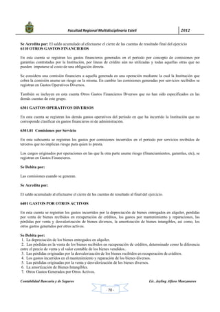            Facultad Regional Multidisciplinaria Estelí	 2012	
 
Contabilidad Bancaria y de Seguros Lic. Jeyling Alfaro Manzanares
‐ 70 ‐
Se Acredita por: El saldo acumulado al efectuarse el cierre de las cuentas de resultado final del ejercicio
6110 OTROS GASTOS FINANCIEROS
En esta cuenta se registran los gastos financieros generados en el período por concepto de comisiones por
garantías contratadas por la Institución, por líneas de crédito aún no utilizadas y todas aquellas otras que no
pueden imputarse al costo de una obligación directa.
Se considera una comisión financiera a aquella generada en una operación mediante la cual la Institución que
cobra la comisión asume un riesgo en la misma. En cambio las comisiones generadas por servicios recibidos se
registran en Gastos Operativos Diversos.
También se incluyen en esta cuenta Otros Gastos Financieros Diversos que no han sido especificados en las
demás cuentas de este grupo.
6301 GASTOS OPERATIVOS DIVERSOS
En esta cuenta se registran los demás gastos operativos del período en que ha incurrido la Institución que no
corresponde clasificar en gastos financieros ni de administración.
6301.01 Comisiones por Servicio
En esta subcuenta se registran los gastos por comisiones incurridos en el período por servicios recibidos de
terceros que no implican riesgo para quien lo presta.
Los cargos originados por operaciones en las que la otra parte asume riesgo (financiamientos, garantías, etc), se
registran en Gastos Financieros.
Se Debita por:
Las comisiones cuando se generan.
Se Acredita por:
El saldo acumulado al efectuarse el cierre de las cuentas de resultado al final del ejercicio.
6401 GASTOS POR OTROS ACTIVOS
En esta cuenta se registran los gastos incurridos por la depreciación de bienes entregados en alquiler, perdidas
por venta de bienes recibidos en recuperación de créditos, los gastos por mantenimiento y reparaciones, las
pérdidas por venta y desvalorización de bienes diversos, la amortización de bienes intangibles, así como, los
otros gastos generados por otros activos.
Se Debita por:
1. La depreciación de los bienes entregados en alquiler.
2. Las pérdidas en la venta de los bienes recibidos en recuperación de créditos, determinado como la diferencia
entre el precio de venta y el valor contable de los bienes vendidos..
3. Las pérdidas originadas por la desvalorización de los bienes recibidos en recuperación de créditos.
4. Los gastos incurridos en el mantenimiento y reparación de los bienes diversos.
5. Las pérdidas originadas por la venta y desvalorización de los bienes diversos.
6. La amortización de Bienes Intangibles.
7. Otros Gastos Generados por Otros Activos.
 