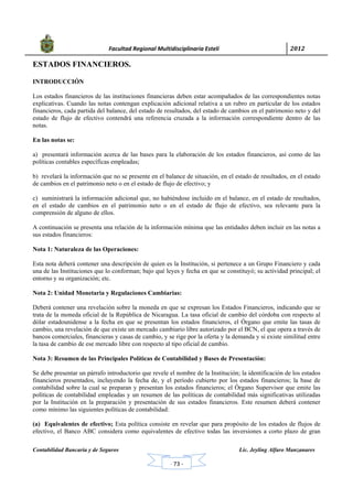            Facultad Regional Multidisciplinaria Estelí	 2012	
 
Contabilidad Bancaria y de Seguros Lic. Jeyling Alfaro Manzanares
‐ 73 ‐
ESTADOS FINANCIEROS.
INTRODUCCIÓN
Los estados financieros de las instituciones financieras deben estar acompañados de las correspondientes notas
explicativas. Cuando las notas contengan explicación adicional relativa a un rubro en particular de los estados
financieros, cada partida del balance, del estado de resultados, del estado de cambios en el patrimonio neto y del
estado de flujo de efectivo contendrá una referencia cruzada a la información correspondiente dentro de las
notas.
En las notas se:
a) presentará información acerca de las bases para la elaboración de los estados financieros, así como de las
políticas contables específicas empleadas;
b) revelará la información que no se presente en el balance de situación, en el estado de resultados, en el estado
de cambios en el patrimonio neto o en el estado de flujo de efectivo; y
c) suministrará la información adicional que, no habiéndose incluido en el balance, en el estado de resultados,
en el estado de cambios en el patrimonio neto o en el estado de flujo de efectivo, sea relevante para la
comprensión de alguno de ellos.
A continuación se presenta una relación de la información mínima que las entidades deben incluir en las notas a
sus estados financieros:
Nota 1: Naturaleza de las Operaciones:
Esta nota deberá contener una descripción de quien es la Institución, si pertenece a un Grupo Financiero y cada
una de las Instituciones que lo conforman; bajo qué leyes y fecha en que se constituyó; su actividad principal; el
entorno y su organización; etc.
Nota 2: Unidad Monetaria y Regulaciones Cambiarias:
Deberá contener una revelación sobre la moneda en que se expresan los Estados Financieros, indicando que se
trata de la moneda oficial de la República de Nicaragua. La tasa oficial de cambio del córdoba con respecto al
dólar estadounidense a la fecha en que se presentan los estados financieros, el Órgano que emite las tasas de
cambio, una revelación de que existe un mercado cambiario libre autorizado por el BCN, el que opera a través de
bancos comerciales, financieras y casas de cambio, y se rige por la oferta y la demanda y si existe similitud entre
la tasa de cambio de ese mercado libre con respecto al tipo oficial de cambio.
Nota 3: Resumen de las Principales Políticas de Contabilidad y Bases de Presentación:
Se debe presentar un párrafo introductorio que revele el nombre de la Institución; la identificación de los estados
financieros presentados, incluyendo la fecha de, y el período cubierto por los estados financieros; la base de
contabilidad sobre la cual se preparan y presentan los estados financieros; el Órgano Supervisor que emite las
políticas de contabilidad empleadas y un resumen de las políticas de contabilidad más significativas utilizadas
por la Institución en la preparación y presentación de sus estados financieros. Este resumen deberá contener
como mínimo las siguientes políticas de contabilidad:
(a) Equivalentes de efectivo; Esta política consiste en revelar que para propósito de los estados de flujos de
efectivo, el Banco ABC considera como equivalentes de efectivo todas las inversiones a corto plazo de gran
 
