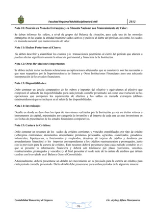            Facultad Regional Multidisciplinaria Estelí	 2012	
 
Contabilidad Bancaria y de Seguros Lic. Jeyling Alfaro Manzanares
‐ 76 ‐
Nota 10: Posición en Moneda Extranjera y en Moneda Nacional con Mantenimiento de Valor:
Se deben informar los saldos, a nivel de grupos del Balance de situación, para cada una de las monedas
extranjeras en las cuales la entidad mantiene saldos activos y pasivos al cierre del período, así como, los saldos
en moneda nacional con mantenimiento de valor.
Nota 11: Hechos Posteriores al Cierre:
Se deben describir y cuantificar los eventos y/o transacciones posteriores al cierre del período que afecten o
puedan afectar significativamente la situación patrimonial y financiera de la Institución.
Nota 12: Otras Revelaciones Importantes:
Se deben incluir todas las demás aclaraciones o explicaciones adicionales que se consideren son las necesarias o
que sean requeridas por la Superintendencia de Bancos y Otras Instituciones Financieras para una adecuada
interpretación de los estados financieros.
Nota 13: Disponibilidades:
Debe contener un detalle comparativo de los rubros e importes del efectivo y equivalentes al efectivo que
componen el saldo de las disponibilidades para cada período contable presentado; así como una revelación de las
operaciones que componen los equivalentes de efectivo y los saldos en moneda extranjera (dólares
estadounidenses) que se incluyen en el saldo de las disponibilidades.
Nota 14: Inversiones:
Detalle en donde se describan los tipos de inversiones realizados por la Institución ya sea en títulos valores o
instrumentos de capital, presentados por categoría de inversión y el importe de cada una de esas inversiones en
las fechas de presentación de los estados financieros comparativos.
Nota 15: Cartera de Créditos:
Debe contener un resumen de los saldos de créditos corrientes y vencidos estratificados por tipo de crédito
(sobregiros contratados; documentos descontados; préstamos personales, agrícolas, comerciales, ganaderos,
industriales, hipotecarios, a funcionarios y empleados, deudores de tarjetas de crédito y deudores por
arrendamiento financiero) y los importes correspondientes a los créditos reestructurados y prorrogados, junto
con la provisión para la cartera de créditos. Este resumen deberá presentarse para cada período contable en el
que se presente la información financiera y deberá sub totalizarse por plazo (corrientes, vencidos,
reestructurados, prorrogados y vencidos) y al final presentar el saldo neto de la cartera de créditos que deberá
cuadrar con lo revelado en el Balance General Consolidado.
Adicionalmente, deberá presentarse un detalle del movimiento de la provisión para la cartera de créditos para
cada período contable presentado. Dicho detalle debe presentarse para ambos períodos de la siguiente manera:
 