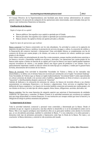            Facultad Regional Multidisciplinaria Estelí	 2012	
 
Contabilidad Bancaria y de Seguros Lic. Jeyling Alfaro Manzanares
‐ 8 ‐
El Consejo Directivo de la Superintendencia está facultado para dictar normas administrativas de carácter
general, respecto a la ejecución de cualquiera de las operaciones antes mencionadas, sean realizadas éstas por los
bancos o por instituciones financieras no bancarias.
Clasificación de los Bancos:
Según el origen de su capital:
 Bancos públicos: Son aquellos cuyo capital es aportado por el Estado.
 Bancos privados: Son aquellos cuyo capital es aportado por accionistas particulares.
 Bancos mixtos: Su capital se forma con aportes privados y oficiales
Según los tipos de operaciones que realizan:
Banca comercial: Los bancos comerciales son los más abundantes. Su actividad se centra en la captación de
depósitos de personas físicas y jurídicas, la prestación de servicios de pagos y cobros, la concesión de créditos y
la financiación del comercio nacional e internacional. Estas actividades básicas se complementan con las de
comercio de divisas por cuenta propia y de clientes, así como en el comercio de valores, también por cuenta
propia y/o de clientes.
Estos valores suelen ser principalmente de renta fija o renta monetaria, aunque muchas jurisdicciones autorizan a
los bancos a invertir e intermediar también en acciones y derivados. Las operaciones por cuenta propia de los
bancos están sujetas a límites en función de su capital, por lo que los bancos con mayor capital pueden mantener
mayores inventarios de valores, y así pueden ofrecer una mayor gama de productos a sus clientes. Esto es
particularmente importante cuando se trata de valores de renta fija que se compran y venden por lo general fuera
de bolsa, directamente del inventario de los bancos.
Banca de inversión: Esta actividad la desarrollan Sociedades de Valores y Bolsa en los mercados más
desarrollados y se define con el término banca de inversión por asimilación con el inglés "investment banking".
Estas Sociedades de Valores (que se llaman en inglés tradicionalmente "investment banks") están especializadas
en colocar emisiones de deuda o de acciones entre el público, adquiriéndolas en firme al emisor a un precio de
"mayorista" y distribuyéndolas después a precios de "minorista".
Además de dedicarse a la colocación de emisiones de valores, los bancos de inversión ofrecen a sus clientes
asesoramiento en estrategias financieras y en fusiones y adquisiciones. Estos servicios se engloban bajo la
definición de banca corporativa. Los bancos de inversión también comercian activamente por cuenta propia y de
sus clientes en divisas y en todo tipo de valores, pagarés, letras, bonos, obligaciones, acciones, derivados, etc.
Bancos centrales: Son las casas bancarias de categoría superior que autorizan el funcionamiento de entidades
crediticias, las supervisan y controlan. El Banco Central es la autoridad monetaria por excelencia en cualquier
país que tenga desarrollado su sistema financiero. Es una institución casi siempre estatal que tiene la función y la
obligación de dirigir la política monetaria del gobierno.
La importancia de la banca
Toda la actividad industrial, comercial y personal viene controlada y determinada por la Banca. Desde el
momento en que un negocio se proyecta y una fase ulterior se desarrolla se ve en la necesidad de contar con la
Banca. Más si ese negocio produjese unos beneficios ellos en su gran parte tendrían como destino la inversión
que, en un elevadísimo porcentaje, también lo controlaría la Banca. Y si nos reducimos a la esfera personal y
domestica todo tipo de préstamos personales e hipotecarios están bajo la férula de la Banca. Por tanto y en
conclusión: la Banca determina y controla la vida económica del mundo.
 